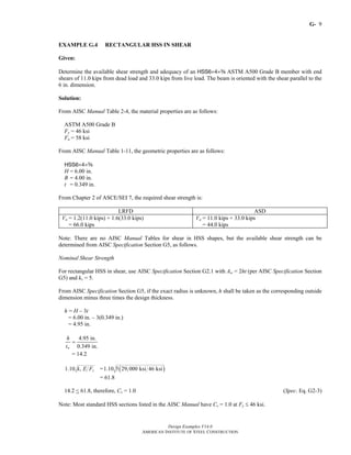 G-
Design Examples V14.0
AMERICAN INSTITUTE OF STEEL CONSTRUCTION
9
EXAMPLE G.4 RECTANGULAR HSS IN SHEAR
Given:
Determine the available shear strength and adequacy of an HSS6×4×a ASTM A500 Grade B member with end
shears of 11.0 kips from dead load and 33.0 kips from live load. The beam is oriented with the shear parallel to the
6 in. dimension.
Solution:
From AISC Manual Table 2-4, the material properties are as follows:
ASTM A500 Grade B
Fy = 46 ksi
Fu = 58 ksi
From AISC Manual Table 1-11, the geometric properties are as follows:
HSS6×4×a
H = 6.00 in.
B = 4.00 in.
t = 0.349 in.
From Chapter 2 of ASCE/SEI 7, the required shear strength is:
LRFD ASD
Vu = 1.2(11.0 kips) + 1.6(33.0 kips)
= 66.0 kips
Va = 11.0 kips + 33.0 kips
= 44.0 kips
Note: There are no AISC Manual Tables for shear in HSS shapes, but the available shear strength can be
determined from AISC Specification Section G5, as follows.
Nominal Shear Strength
For rectangular HSS in shear, use AISC Specification Section G2.1 with Aw = 2ht (per AISC Specification Section
G5) and kv = 5.
From AISC Specification Section G5, if the exact radius is unknown, h shall be taken as the corresponding outside
dimension minus three times the design thickness.
h = H – 3t
= 6.00 in. – 3(0.349 in.)
= 4.95 in.
4.95 in.
0.349 in.w
h
t
=
= 14.2
1.10 v yk E F = ( )1.10 5 29,000 ksi 46 ksi
= 61.8
14.2 < 61.8, therefore, Cv = 1.0 (Spec. Eq. G2-3)
Note: Most standard HSS sections listed in the AISC Manual have Cv = 1.0 at Fy ≤ 46 ksi.
Return to Table of Contents
 