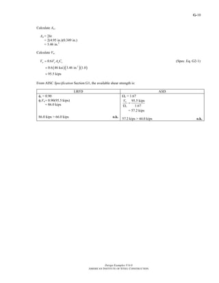 G-
Design Examples V14.0
AMERICAN INSTITUTE OF STEEL CONSTRUCTION
10
Calculate Aw.
Aw = 2ht
= 2(4.95 in.)(0.349 in.)
= 3.46 in.2
Calculate Vn.
0.6n y w vV F A C= (Spec. Eq. G2-1)
( )( )( )2
0.6 46 ksi 3.46 in. 1.0
95.5 kips
=
=
From AISC Specification Section G1, the available shear strength is:
LRFD ASD
φv = 0.90
φvVn= 0.90(95.5 kips)
= 86.0 kips
86.0 kips > 66.0 kips o.k.
Ωv = 1.67
95.5 kips
1.67
n
v
V
=
Ω
= 57.2 kips
57.2 kips > 44.0 kips o.k.
Return to Table of Contents
 
