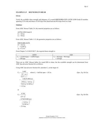 G-
Design Examples V14.0
AMERICAN INSTITUTE OF STEEL CONSTRUCTION
11
EXAMPLE G.5 ROUND HSS IN SHEAR
Given:
Verify the available shear strength and adequacy of a round HSS16.000×0.375 ASTM A500 Grade B member
spanning 32 ft with end shears of 30.0 kips from dead load and 90.0 kips from live load.
Solution:
From AISC Manual Table 2-4, the material properties are as follows:
ASTM A500 Grade B
Fy = 42 ksi
Fu = 58 ksi
From AISC Manual Table 1-13, the geometric properties are as follows:
HSS16.000×0.375
D = 16.0 in.
t = 0.349 in.
Ag =17.2 in.2
From Chapter 2 of ASCE/SEI 7, the required shear strength is:
LRFD ASD
Vu = 1.2(30.0 kips) + 1.6(90.0 kips)
= 180 kips
Va = 30.0 kips + 90.0 kips
= 120 kips
There are no AISC Manual tables for round HSS in shear, but the available strength can be determined from
AISC Specification Section G6, as follows:
Using AISC Specification Section G6, calculate Fcr as the larger of:
Fcr= 5
4
1.60
v
E
L D
D t
⎛ ⎞
⎜ ⎟
⎝ ⎠
where Lv = half the span = 192 in. (Spec. Eq. G6-2a)
= 5
4
1.60(29,000 ksi)
192 in. 16.0 in.
16.0 in. 0.349 in.
⎛ ⎞
⎜ ⎟
⎝ ⎠
= 112 ksi
or
Fcr=
( )
3
2
0.78
/
E
D t
(Spec. Eq. G6-2b)
= 3
2
0.78(29,000 ksi)
16.0 in.
0.349 in.
⎛ ⎞
⎜ ⎟
⎝ ⎠
= 72.9 ksi
Return to Table of Contents
 