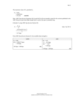 G-
Design Examples V14.0
AMERICAN INSTITUTE OF STEEL CONSTRUCTION
12
The maximum value of Fcr permitted is,
Fcr= 0.6Fy
= 0.6(42 ksi)
= 25.2 ksi controls
Note: AISC Specification Equations G6-2a and G6-2b will not normally control for the sections published in the
AISC Manual except when high strength steel is used or the span is unusually long.
Calculate Vn using AISC Specification Section G6.
=
2
cr g
n
F A
V (Spec. Eq. G6-1)
=
( )( )2
25.2ksi 17.2in.
2
= 217 kips
From AISC Specification Section G1, the available shear strength is:
LRFD ASD
φv = 0.90
φvVn= 0.90(217 kips)
= 195 kips
195 kips > 180 kips o.k.
Ωv = 1.67
217 kips
1.67
n
v
V
=
Ω
= 130 kips
130 kips > 120 kips o.k.
Return to Table of Contents
 