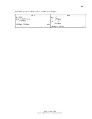 G-
Design Examples V14.0
AMERICAN INSTITUTE OF STEEL CONSTRUCTION
16
From AISC Specification Section G1, the available shear strength is:
LRFD ASD
φv = 0.90
φvVn = 0.90(47.3 kips)
= 42.6 kips
42.6 kips > 30.0 kips o.k.
Ωv = 1.67
47.3 kips
1.67
n
v
V
=
Ω
= 28.3 kips
28.3 kips > 20.0 kips o.k.
Return to Table of Contents
 