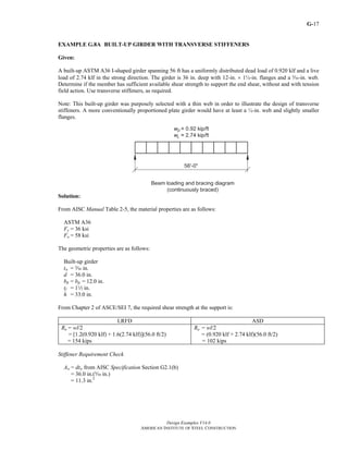 G-
Design Examples V14.0
AMERICAN INSTITUTE OF STEEL CONSTRUCTION
17
EXAMPLE G.8A BUILT-UP GIRDER WITH TRANSVERSE STIFFENERS
Given:
A built-up ASTM A36 I-shaped girder spanning 56 ft has a uniformly distributed dead load of 0.920 klf and a live
load of 2.74 klf in the strong direction. The girder is 36 in. deep with 12-in. × 1½-in. flanges and a c-in. web.
Determine if the member has sufficient available shear strength to support the end shear, without and with tension
field action. Use transverse stiffeners, as required.
Note: This built-up girder was purposely selected with a thin web in order to illustrate the design of transverse
stiffeners. A more conventionally proportioned plate girder would have at least a ½-in. web and slightly smaller
flanges.
Solution:
From AISC Manual Table 2-5, the material properties are as follows:
ASTM A36
Fy = 36 ksi
Fu = 58 ksi
The geometric properties are as follows:
Built-up girder
tw = c in.
d = 36.0 in.
bft = bfc = 12.0 in.
tf = 12 in.
h = 33.0 in.
From Chapter 2 of ASCE/SEI 7, the required shear strength at the support is:
LRFD ASD
Ru = wl/2
= [1.2(0.920 klf) + 1.6(2.74 klf)](56.0 ft/2)
= 154 kips
Ra = wl/2
= (0.920 klf + 2.74 klf)(56.0 ft/2)
= 102 kips
Stiffener Requirement Check
Aw = dtw from AISC Specification Section G2.1(b)
= 36.0 in.(c in.)
= 11.3 in.2
Return to Table of Contents
 