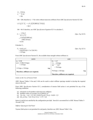 G-
Design Examples V14.0
AMERICAN INSTITUTE OF STEEL CONSTRUCTION
18
33.0 in.
in.w
h
t
=
c
= 106
106 < 260; therefore kv = 5 for webs without transverse stiffeners from AISC Specification Section G2.1(b)
1.37 /vk E Fy = 1.37 ( )5 29,000 ksi / 36 ksi
= 86.9
106 > 86.9; therefore, use AISC Specification Equation G2-5 to calculate Cv
Cv = 2
1.51
( / )
v
w y
k E
h t F
(Spec. Eq. G2-5)
= 2
1.51(5)(29,000 ksi)
(106) (36 ksi)
= 0.541
Calculate Vn.
Vn = 0.6FyAwCv (Spec. Eq. G2-1)
= 0.6(36 ksi)(11.3 in.2
)(0.541)
= 132 kips
From AISC Specification Section G1, the available shear strength without stiffeners is:
LRFD ASD
φv = 0.90
φvVn = 0.90(132 kips)
= 119 kips
119 kips < 154 kips n.g.
Therefore, stiffeners are required.
Ωv = 1.67
132 kips
1.67
n
v
V
=
Ω
= 79.0 kips
79.0 kips < 102 kips n.g.
Therefore, stiffeners are required.
Limits on the Use of Tension Field
AISC Manual Tables 3-16a and 3-16b can be used to select stiffener spacings needed to develop the required
stress in the web.
From AISC Specification Section G3.1, consideration of tension field action is not permitted for any of the
following conditions:
(a) end panels in all members with transverse stiffeners
(b) members when a/h exceeds 3.0 or [260/(h/tw)]2
(c) 2Aw /(Afc + Aft) > 2.5; 2(11.3)/[2(12 in.)(12 in.)] = 0.628 < 2.5
(d) h/bfc or h/bft > 6.0; 33 in./12 in. = 2.75 < 6.0
Items (c) and (d) are satisfied by the configuration provided. Item (b) is accounted for in AISC Manual Tables 3-
16a and 3-16b.
Stiffener Spacing for End Panel
Tension field action is not permitted for end panels, therefore use AISC Manual Table 3-16a.
Return to Table of Contents
 