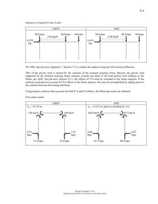C-8
Design Examples V14.0
AMERICAN INSTITUTE OF STEEL CONSTRUCTION
Summary of Applied Frame Loads
LRFD ASD
Per AISC Specification Appendix 7, Section 7.2.2, conduct the analysis using the full nominal stiffnesses.
50% of the gravity load is carried by the columns of the moment resisting frame. Because the gravity load
supported by the moment resisting frame columns exceeds one third of the total gravity load tributary to the
frame, per AISC Specification Section C2.1, the effects of P-δ must be included in the frame analysis. If the
software used does not account for P-δ effects in the frame analysis, this may be accomplished by adding joints to
the columns between the footing and beam.
Using analysis software that accounts for both P-Δ and P-δ effects, the following results are obtained:
First-order results
LRFD ASD
Δ1st = 0.119 in. Δ1st = 0.127 in. (prior to dividing by 1.6)
Return to Table of Contents
 