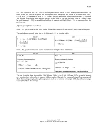G-
Design Examples V14.0
AMERICAN INSTITUTE OF STEEL CONSTRUCTION
20
Use Table 3-16b from the AISC Manual, including tension field action, to select the required stiffener ratio a/h
based on the h/tw ratio of the girder and the required stress. Interpolate and follow an available stress curve,
φvVn/Aw = 11.2 ksi for LRFD, Vn/ΩvAw = 7.41 ksi for ASD, until it intersects the horizontal line for a h/tw value of
106. Because the available stress does not intersect the h/tw value of 106, the maximum value of 3.0 for a/h may
be used. Because h = 33.0 in., an additional stiffener is required at (3.0)(33.0 in.) = 99.0 in. maximum from the
previous one.
Stiffener Spacing for the Third Panel
From AISC Specification Section G3.1, tension field action is allowed because the next panel is not an end panel.
The required shear strength at the start of the third panel, 159 in. from the end is:
LRFD ASD
Vu = 154 kips − [1.2(0.920 klf) + 1.6(2.74 klf)]
×
159 in.
12 in./ft
⎛ ⎞
⎜ ⎟
⎝ ⎠
= 81.3 kips
Va = 102 kips − (0.920 klf + 2.74 klf)
159 in.
12 in./ft
⎛ ⎞
⎜ ⎟
⎝ ⎠
= 53.5 kips
From AISC Specification Section G1, the available shear strength without stiffeners is:
LRFD ASD
φv = 0.90
From previous calculations,
φvVn = 119 kips
119 kips > 81.3 kips o.k.
Therefore additional stiffeners are not required.
Ωv = 1.67
From previous calculations,
n
v
V
=
Ω
79.0 kips
79.0 kips > 53.5 kips o.k.
Therefore additional stiffeners are not required.
The four Available Shear Stress tables, AISC Manual Tables 3-16a, 3-16b, 3-17a and 3-17b, are useful because
they permit a direct solution for the required stiffener spacing. Alternatively, you can select a stiffener spacing and
check the resulting strength, although this process is likely to be iterative. In Example G.8B, the stiffener spacings
used are taken from this example.
Return to Table of Contents
 