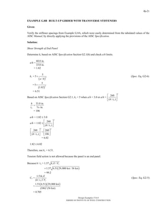 G-
Design Examples V14.0
AMERICAN INSTITUTE OF STEEL CONSTRUCTION
21
EXAMPLE G.8B BUILT-UP GIRDER WITH TRANSVERSE STIFFENERS
Given:
Verify the stiffener spacings from Example G.8A, which were easily determined from the tabulated values of the
AISC Manual, by directly applying the provisions of the AISC Specification.
Solution:
Shear Strength of End Panel
Determine kv based on AISC Specification Section G2.1(b) and check a/h limits.
a/h =
60.0 in.
33.0 in.
= 1.82
kv =
( )
2
5
5
/a h
+ (Spec. Eq. G2-6)
=
( )
2
5
5
1.82
+
= 6.51
Based on AISC Specification Section G2.1, kv = 5 when a/h > 3.0 or a/h >
2
260
( / )wh t
⎡ ⎤
⎢ ⎥
⎣ ⎦
33.0 in.
in.w
h
t
=
c
= 106
a/h = 1.82 ≤ 3.0
a/h = 1.82 ≤
2
260
( / )wh t
⎡ ⎤
⎢ ⎥
⎣ ⎦
2
260
( / )wh t
⎡ ⎤
⎢ ⎥
⎣ ⎦
=
2
260
106
⎡ ⎤
⎢ ⎥
⎣ ⎦
= 6.02
1.82 ≤ 6.02
Therefore, use kv = 6.51.
Tension field action is not allowed because the panel is an end panel.
Because / wh t > 1.37 /v yk E F
( )1.37 6.51 29,000 ksi / 36 ksi=
= 99.2
Cv = 2
1.51
( / )
v
w y
k E
h t F
(Spec. Eq. G2-5)
=
( )( )
2
1.51 6.51 29,000 ksi
(106) (36 ksi)
= 0.705
Return to Table of Contents
 
