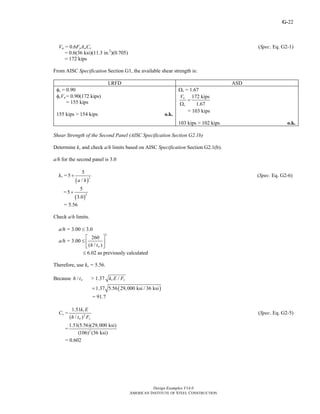 G-
Design Examples V14.0
AMERICAN INSTITUTE OF STEEL CONSTRUCTION
22
Vn = 0.6FyAwCv (Spec. Eq. G2-1)
= 0.6(36 ksi)(11.3 in.2
)(0.705)
= 172 kips
From AISC Specification Section G1, the available shear strength is:
LRFD ASD
φv = 0.90
φvVn = 0.90(172 kips)
= 155 kips
155 kips > 154 kips o.k.
Ωv = 1.67
172 kips
1.67
n
v
V
=
Ω
= 103 kips
103 kips > 102 kips o.k.
Shear Strength of the Second Panel (AISC Specification Section G2.1b)
Determine kv and check a/h limits based on AISC Specification Section G2.1(b).
a/h for the second panel is 3.0
kv =
( )
2
5
5
/a h
+ (Spec. Eq. G2-6)
=
( )
2
5
5
3.0
+
= 5.56
Check a/h limits.
a/h = 3.00 ≤ 3.0
a/h = 3.00 ≤
2
260
( / )wh t
⎡ ⎤
⎢ ⎥
⎣ ⎦
≤ 6.02 as previously calculated
Therefore, use kv = 5.56.
Because / wh t > 1.37 /v yk E F
( )1.37 5.56 29,000 ksi / 36 ksi=
= 91.7
Cv = 2
1.51
( / )
v
w y
k E
h t F
(Spec. Eq. G2-5)
= 2
1.51(5.56)(29,000 ksi)
(106) (36 ksi)
= 0.602
Return to Table of Contents
 