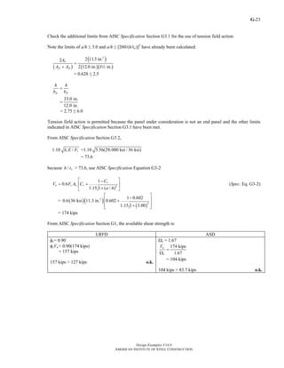 G-
Design Examples V14.0
AMERICAN INSTITUTE OF STEEL CONSTRUCTION
23
Check the additional limits from AISC Specification Section G3.1 for the use of tension field action:
Note the limits of a/h ≤ 3.0 and a/h ≤ [260/(h/tw)]2
have already been calculated.
( )
( )
( )( )
2
2 11.3 in.2
2 12.0 in. 1 in.
w
fc ft
A
A A
=
+ 2
= 0.628 ≤ 2.5
33.0 in.
12.0 in.
fc ft
h h
b b
=
=
= 2.75 ≤ 6.0
Tension field action is permitted because the panel under consideration is not an end panel and the other limits
indicated in AISC Specification Section G3.1 have been met.
From AISC Specification Section G3.2,
1.10 /v yk E F =1.10 5.56(29,000 ksi / 36 ksi)
= 73.6
because / wh t > 73.6, use AISC Specification Equation G3-2
2
1
0.6
1.15 1 ( / )
v
n y w v
C
V F A C
a h
⎡ ⎤−
= +⎢ ⎥
+⎣ ⎦
(Spec. Eq. G3-2)
= ( )( )
( )
2
2
1 0.602
0.6 36 ksi 11.3 in. 0.602
1.15 1 3.00
⎡ ⎤−
⎢ ⎥+
⎢ ⎥+⎣ ⎦
= 174 kips
From AISC Specification Section G1, the available shear strength is:
LRFD ASD
φv= 0.90
φvVn = 0.90(174 kips)
= 157 kips
157 kips > 127 kips o.k.
Ωv = 1.67
174 kips
1.67
n
v
V
=
Ω
= 104 kips
104 kips > 83.7 kips o.k.
Return to Table of Contents
 
