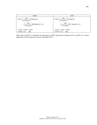 H-3
Design Examples V14.0
AMERICAN INSTITUTE OF STEEL CONSTRUCTION
LRFD ASD
( )
( )
3
3
1.38
0.355 250kip-ft
10 kip-ft
2.85
80.0kip-ft 1.0
10 kip-ft
⎛ ⎞
+ ⎜ ⎟
⎝ ⎠
⎛ ⎞
+ ≤⎜ ⎟
⎝ ⎠
= 0.355 + 0.345 + 0.228
= 0.928 M 1.0 o.k.
( )
( )
3
3
2.08
0.355 167kip-ft
10 kip-ft
4.29
53.3kip-ft 1.0
10 kip-ft
⎛ ⎞
+ ⎜ ⎟
⎝ ⎠
⎛ ⎞
+ ≤⎜ ⎟
⎝ ⎠
= 0.355 + 0.347 + 0.229
= 0.931 M 1.0 o.k.
AISC Manual Table 6-1 simplifies the calculation of AISC Specification Equations H1-1a and H1-1b. A direct
application of these equations is shown in Example H.1B.
Return to Table of Contents
 