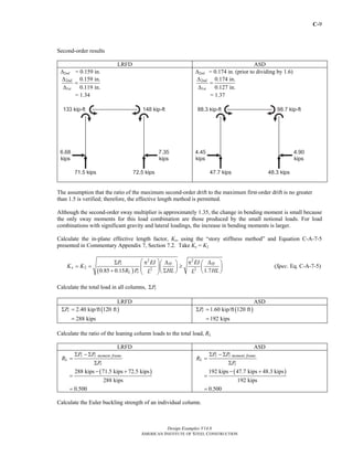 C-9
Design Examples V14.0
AMERICAN INSTITUTE OF STEEL CONSTRUCTION
Second-order results
LRFD ASD
Δ2nd = 0.159 in.
2
1
0.159 in.
0.119 in.
nd
st
Δ
=
Δ
= 1.34
Δ2nd = 0.174 in. (prior to dividing by 1.6)
2
1
0.174 in.
0.127 in.
nd
st
Δ
=
Δ
= 1.37
The assumption that the ratio of the maximum second-order drift to the maximum first-order drift is no greater
than 1.5 is verified; therefore, the effective length method is permitted.
Although the second-order sway multiplier is approximately 1.35, the change in bending moment is small because
the only sway moments for this load combination are those produced by the small notional loads. For load
combinations with significant gravity and lateral loadings, the increase in bending moments is larger.
Calculate the in-plane effective length factor, Kx, using the “story stiffness method” and Equation C-A-7-5
presented in Commentary Appendix 7, Section 7.2. Take Kx = K2
( )
2 2
2 2 2
0.85 0.15 1.7
r H H
x
L r
P EI EI
K K
R P HL HLL L
⎛ ⎞Σ π Δ π Δ⎛ ⎞ ⎛ ⎞
= = ≥⎜ ⎟⎜ ⎟ ⎜ ⎟⎜ ⎟+ Σ⎝ ⎠ ⎝ ⎠⎝ ⎠
(Spec. Eq. C-A-7-5)
Calculate the total load in all columns, rPΣ
LRFD ASD
( )2.40 kip/ft 120 ft
288 kips
rPΣ =
=
( )1.60 kip/ft 120 ft
192 kips
rPΣ =
=
Calculate the ratio of the leaning column loads to the total load, RL
LRFD ASD
( )288 kips 71.5 kips 72.5 kips
288 kips
0.500
r r moment frame
L
r
P P
R
P
Σ − Σ
=
Σ
− +
=
=
( )192 kips 47.7 kips 48.3 kips
192 kips
0.500
r r moment frame
L
r
P P
R
P
Σ − Σ
=
Σ
− +
=
=
Calculate the Euler buckling strength of an individual column.
Return to Table of Contents
 