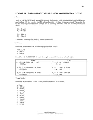 H-12
Design Examples V14.0
AMERICAN INSTITUTE OF STEEL CONSTRUCTION
EXAMPLE H.4 W-SHAPE SUBJECT TO COMBINED AXIAL COMPRESSION AND FLEXURE
Given:
Select an ASTM A992 W-shape with a 10-in. nominal depth to carry axial compression forces of 5.00 kips from
dead load and 15.0 kips from live load. The unbraced length is 14.0 ft and the ends are pinned. The member also
has the following required moment strengths due to uniformly distributed loads, not including second-order
effects:
MxD = 15 kip-ft
MxL = 45 kip-ft
MyD = 2 kip-ft
MyL = 6 kip-ft
The member is not subject to sidesway (no lateral translation).
Solution:
From AISC Manual Table 2-4, the material properties are as follows:
ASTM A992
Fy = 50 ksi
Fu = 65 ksi
From Chapter 2 of ASCE/SEI 7, the required strength (not considering second-order effects) is:
LRFD ASD
Pu = 1.2(5.00 kips) + 1.6(15.0 kips)
= 30.0 kips
Mux = 1.2(15.0 kip-ft) + 1.6(45.0 kip-ft)
= 90.0 kip-ft
Muy = 1.2(2.00 kip-ft) + 1.6(6.00 kip-ft)
= 12.0 kip-ft
Pa = 5.00 kips + 15.0 kips
= 20.0 kips
Max = 15.0 kip-ft + 45.0 kip-ft
= 60.0 kip-ft
May = 2.00 kip-ft + 6.00 kip-ft
= 8.00 kip-ft
Try a W10×33.
From AISC Manual Tables 1-1 and 3-2, the geometric properties are as follows:
W10×33
A = 9.71 in.2
Sx = 35.0 in.3
Zx = 38.8 in.3
Ix = 171 in.4
rx = 4.19 in.
Sy = 9.20 in.3
Zy = 14.0 in.3
Iy = 36.6 in.4
ry = 1.94 in.
Lp = 6.85 ft
Lr = 21.8 ft
Return to Table of Contents
 