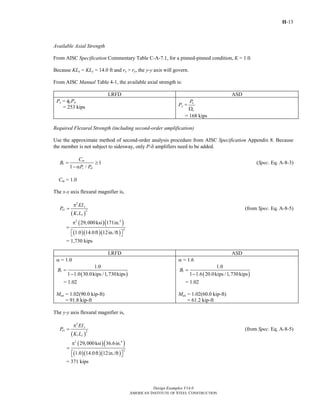 H-13
Design Examples V14.0
AMERICAN INSTITUTE OF STEEL CONSTRUCTION
Available Axial Strength
From AISC Specification Commentary Table C-A-7.1, for a pinned-pinned condition, K = 1.0.
Because KLx = KLy = 14.0 ft and rx > ry, the y-y axis will govern.
From AISC Manual Table 4-1, the available axial strength is:
LRFD ASD
Pc = φcPn
= 253 kips Pc = n
c
P
Ω
= 168 kips
Required Flexural Strength (including second-order amplification)
Use the approximate method of second-order analysis procedure from AISC Specification Appendix 8. Because
the member is not subject to sidesway, only P-δ amplifiers need to be added.
1
1
1
1 /
m
r e
C
B
P P
= ≥
− α
(Spec. Eq. A-8-3)
Cm = 1.0
The x-x axis flexural magnifier is,
( )
2
1 2
1
x
e
x
EI
P
K L
π
= (from Spec. Eq. A-8-5)
( )( )
( )( )( )
2 4
2
29,000ksi 171in.
1.0 14.0ft 12in./ft
π
=
⎡ ⎤⎣ ⎦
= 1,730 kips
LRFD ASD
α = 1.0
( )
1
1.0
1 1.0 30.0kips /1,730kips
B =
−
= 1.02
Mux = 1.02(90.0 kip-ft)
= 91.8 kip-ft
α = 1.6
( )
1
1.0
1 1.6 20.0kips /1,730kips
B =
−
= 1.02
Max = 1.02(60.0 kip-ft)
= 61.2 kip-ft
The y-y axis flexural magnifier is,
( )
2
1 2
1
y
e
y
EI
P
K L
π
= (from Spec. Eq. A-8-5)
( )( )
( )( )( )
2 4
2
29,000ksi 36.6in.
1.0 14.0ft 12in./ft
π
=
⎡ ⎤⎣ ⎦
= 371 kips
Return to Table of Contents
 