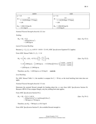 H-14
Design Examples V14.0
AMERICAN INSTITUTE OF STEEL CONSTRUCTION
LRFD ASD
α = 1.0
( )
1
1.0
1 1.0 30.0kips / 371kips
B =
−
= 1.09
Muy = 1.09(12.0 kip-ft)
= 13.1 kip-ft
α = 1.6
( )
1
1.0
1 1.6 20.0kips / 371kips
B =
−
= 1.09
May = 1.09(8.00 kip-ft)
= 8.72 kip-ft
Nominal Flexural Strength about the X-X Axis
Yielding
Mnx = Mp = FyZx (Spec. Eq. F2-1)
= 50 ksi(38.8 in.3
)
= 1,940 kip-in
Lateral-Torsional Buckling
Because Lp < Lb < Lr, i.e., 6.85 ft < 14.0 ft < 21.8 ft, AISC Specification Equation F2-2 applies.
From AISC Manual Table 3-1, Cb = 1.14
Mnx = ( )0.7
b p
b p p y x
r p
L L
C M M F S
L L
⎡ ⎤⎛ ⎞−
− −⎢ ⎥⎜ ⎟
−⎢ ⎥⎝ ⎠⎣ ⎦
M Mp (Spec. Eq. F2-2)
= ( )( )3 14.0ft 6.85ft
1.14 1,940kip-in. 1,940 kip-in. 0.7 50ksi 35.0 in.
21.8 ft 6.85ft
⎧ ⎫⎛ ⎞−⎪ ⎪⎡ ⎤− −⎨ ⎬⎜ ⎟⎣ ⎦ −⎪ ⎪⎝ ⎠⎩ ⎭
= 1,820 kip-in. M 1,940 kip-in.
Therefore, use Mnx = 1,820 kip-in. or 152 kip-ft controls
Local Buckling
Per AISC Manual Table 1-1, the member is compact for Fy = 50 ksi, so the local buckling limit state does not
apply.
Nominal Flexural Strength about the Y-Y Axis
Determine the nominal flexural strength for bending about the y-y axis from AISC Specification Section F6.
Because a W10×33 has compact flanges, only the yielding limit state applies.
From AISC Specification Section F6.2,
Mny = Mp = FyZy M 1.6FySy (Spec. Eq. F6-1)
= 50 ksi(14.0 in.3
) M 1.6(50 ksi)(9.20 in.3
)
= 700 kip-in M 736 kip-in.
Therefore, use Mny = 700 kip-in. or 58.3 kip-ft
From AISC Specification Section F1, the available flexural strength is:
Return to Table of Contents
 