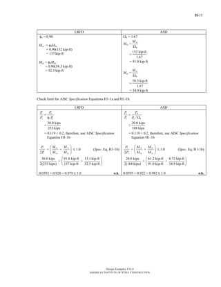 H-15
Design Examples V14.0
AMERICAN INSTITUTE OF STEEL CONSTRUCTION
LRFD ASD
φb = 0.90
Mcx = φbMnx
= 0.90(152 kip-ft)
= 137 kip-ft
Mcy = φbMny
= 0.90(58.3 kip-ft)
= 52.5 kip-ft
Ωb = 1.67
Mcx =
nx
b
M
Ω
152 kip-ft
1.67
=
= 91.0 kip-ft
Mcy =
ny
b
M
Ω
58.3 kip-ft
1.67
=
= 34.9 kip-ft
Check limit for AISC Specification Equations H1-1a and H1-1b.
LRFD ASD
r u
c c n
P P
P P
=
φ
=
30.0 kips
253 kips
= 0.119 < 0.2, therefore, use AISC Specification
Equation H1-1b
+ +
2
ryr rx
c cx cy
MP M
P M M
⎛ ⎞
⎜ ⎟
⎝ ⎠
M 1.0 (Spec. Eq. H1-1b)
30.0 kips 91.8 kip-ft 13.1 kip-ft
+ +
2(253 kips) 137 kip-ft 52.5 kip-ft
⎛ ⎞
⎜ ⎟
⎝ ⎠
0.0593 + 0.920 = 0.979 M 1.0 o.k.
/
r a
c n c
P P
P P
=
Ω
=
20.0 kips
168 kips
= 0.119 < 0.2, therefore, use AISC Specification
Equation H1-1b
+ +
2
ryr rx
c cx cy
MP M
P M M
⎛ ⎞
⎜ ⎟
⎝ ⎠
M 1.0 (Spec. Eq. H1-1b)
20.0 kips 61.2 kip-ft 8.72 kip-ft
+ +
2(168 kips) 91.0 kip-ft 34.9 kip-ft
⎛ ⎞
⎜ ⎟
⎝ ⎠
0.0595 + 0.922 = 0.982 M 1.0 o.k.
Return to Table of Contents
 
