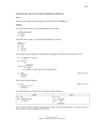 H-16
Design Examples V14.0
AMERICAN INSTITUTE OF STEEL CONSTRUCTION
EXAMPLE H.5A RECTANGULAR HSS TORSIONAL STRENGTH
Given:
Determine the available torsional strength of an ASTM A500 Grade B HSS6×4×4.
Solution:
From AISC Manual Table 2-4, the material properties are as follows:
ASTM A500 Grade B
Fy = 46 ksi
Fu = 58 ksi
From AISC Manual Table 1-11, the geometric properties are as follows:
HSS6×4×4
h/t = 22.8
b/t = 14.2
t = 0.233 in.
C = 10.1 in.3
The available torsional strength for rectangular HSS is stipulated in AISC Specification Section H3.1(b).
h/t > b/t, therefore, h/t governs
h/t ≤ 2.45
y
E
F
29,000 ksi
22.8 2.45
46 ksi
≤
= 61.5, therefore, use AISC Specification Equation H3-3
Fcr = 0.6Fy (Spec. Eq. H3-3)
= 0.6(46 ksi)
= 27.6 ksi
The nominal torsional strength is,
Tn = FcrC (Spec. Eq. H3-1)
= 27.6 ksi (10.1 in.3
)
= 279 kip-in.
From AISC Specification Section H3.1, the available torsional strength is:
LRFD ASD
φT = 0.90
φTTn = 0.90(279 kip-in.)
= 251 kip-in.
ΩT = 1.67
279 kip-in.
1.67
n
T
T
=
Ω
= 167 kip-in.
Note: For more complete guidance on designing for torsion, see AISC Design Guide 9, Torsional Analysis of
Structural Steel Members (Seaburg and Carter, 1997).
Return to Table of Contents
 