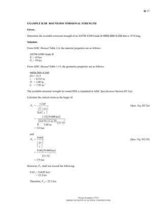 H-17
Design Examples V14.0
AMERICAN INSTITUTE OF STEEL CONSTRUCTION
EXAMPLE H.5B ROUND HSS TORSIONAL STRENGTH
Given:
Determine the available torsional strength of an ASTM A500 Grade B HSS5.000×0.250 that is 14 ft long.
Solution:
From AISC Manual Table 2-4, the material properties are as follows:
ASTM A500 Grade B
Fy = 42 ksi
Fu = 58 ksi
From AISC Manual Table 1-13, the geometric properties are as follows:
HSS5.000×0.250
D/t = 21.5
t = 0.233 in.
D = 5.00 in.
C = 7.95 in.3
The available torsional strength for round HSS is stipulated in AISC Specification Section H3.1(a).
Calculate the critical stress as the larger of:
5
4
1.23
=cr
E
F
L D
D t
⎛ ⎞
⎜ ⎟
⎝ ⎠
(Spec. Eq. H3-2a)
( )
( )
5
4
1.23 29,000 ksi
=
14.0 ft (12 in./ft)
21.5
5.00 in.
= 133 ksi
and
3
2
0.60
=cr
E
F
D
t
⎛ ⎞
⎜ ⎟
⎝ ⎠
(Spec. Eq. H3-2b)
( )
( )
3
2
0.60 29,000 ksi
=
21.5
= 175 ksi
However, Fcr shall not exceed the following:
0.6Fy = 0.6(42 ksi)
= 25.2 ksi
Therefore, Fcr = 25.2 ksi.
Return to Table of Contents
 