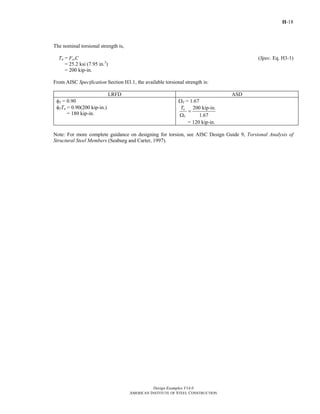 H-18
Design Examples V14.0
AMERICAN INSTITUTE OF STEEL CONSTRUCTION
The nominal torsional strength is,
Tn = FcrC (Spec. Eq. H3-1)
= 25.2 ksi (7.95 in.3
)
= 200 kip-in.
From AISC Specification Section H3.1, the available torsional strength is:
LRFD ASD
φT = 0.90
φTTn = 0.90(200 kip-in.)
= 180 kip-in.
ΩT = 1.67
200 kip-in.
1.67
n
T
T
=
Ω
= 120 kip-in.
Note: For more complete guidance on designing for torsion, see AISC Design Guide 9, Torsional Analysis of
Structural Steel Members (Seaburg and Carter, 1997).
Return to Table of Contents
 