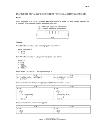 H-19
Design Examples V14.0
AMERICAN INSTITUTE OF STEEL CONSTRUCTION
EXAMPLE H.5C RECTANGULAR HSS COMBINED TORSIONAL AND FLEXURAL STRENGTH
Given:
Verify the strength of an ASTM A500 Grade B HSS6×4×4 loaded as shown. The beam is simply supported and
is torsionally fixed at the ends. Bending is about the strong axis.
Solution:
From AISC Manual Table 2-4, the material properties are as follows:
ASTM A500 Grade B
Fy = 46 ksi
Fu = 58 ksi
From AISC Manual Table 1-11, the geometric properties are as follows:
HSS6×4×4
h/t = 22.8
b/t = 14.2
t = 0.233 in.
Zx = 8.53 in.3
From Chapter 2 of ASCE/SEI 7, the required strength is:
LRFD ASD
wu = 1.2(0.460 kip/ft) + 1.6(1.38 kip/ft)
= 2.76 kip/ft
wa = 0.460 kip/ft + 1.38 kip/ft
= 1.84 kip/ft
Calculate the maximum shear (at the supports) using AISC Manual Table 3-23, Case 1.
LRFD ASD
Vr = Vu
=
2
uw l
=
( )2.76 kip/ft 8.00 ft
2
= 11.0 kips
Vr = Va
=
2
aw l
=
( )1.84 kip/ft 8.00 ft
2
= 7.36 kips
Calculate the maximum torsion (at the supports).
LRFD ASD
Tr = Tu
=
2
uw le
Tr = Ta
=
2
aw le
Return to Table of Contents
 