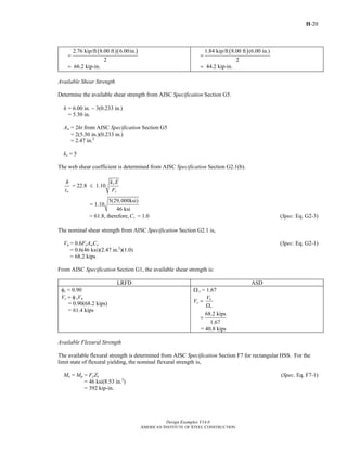 H-20
Design Examples V14.0
AMERICAN INSTITUTE OF STEEL CONSTRUCTION
( )( )2.76 kip/ft 8.00 ft 6.00in.
2
=
66.2 kip-in.=
( )1.84 kip/ft 8.00 ft (6.00 in.)
2
=
44.2 kip-in.=
Available Shear Strength
Determine the available shear strength from AISC Specification Section G5.
h = 6.00 in. − 3(0.233 in.)
= 5.30 in.
Aw = 2ht from AISC Specification Section G5
= 2(5.30 in.)(0.233 in.)
= 2.47 in.2
kv = 5
The web shear coefficient is determined from AISC Specification Section G2.1(b).
v
= 22.8 1.10
w y
h k E
t F
≤
5(29,000ksi)
= 1.10
46 ksi
= 61.8, therefore, = 1.0vC (Spec. Eq. G2-3)
The nominal shear strength from AISC Specification Section G2.1 is,
Vn = 0.6FyAwCv (Spec. Eq. G2-1)
= 0.6(46 ksi)(2.47 in.2
)(1.0)
= 68.2 kips
From AISC Specification Section G1, the available shear strength is:
LRFD ASD
φv = 0.90
Vc = φvVn
= 0.90(68.2 kips)
= 61.4 kips
Ω v = 1.67
Vc = n
v
V
Ω
68.2 kips
1.67
=
= 40.8 kips
Available Flexural Strength
The available flexural strength is determined from AISC Specification Section F7 for rectangular HSS. For the
limit state of flexural yielding, the nominal flexural strength is,
Mn = Mp = FyZx (Spec. Eq. F7-1)
= 46 ksi(8.53 in.3
)
= 392 kip-in.
Return to Table of Contents
 
