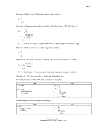 H-21
Design Examples V14.0
AMERICAN INSTITUTE OF STEEL CONSTRUCTION
Determine if the limit state of flange local buckling applies as follows:
b
t
λ =
= 14.2
Determine the flange compact slenderness limit from AISC Specification Table B4.1b Case 17.
1.12p
y
E
F
λ =
29,000 ksi
= 1.12
46 ksi
= 28.1
pλ < λ ; therefore, the flange is compact and the flange local buckling limit state does not apply.
Determine if the limit state of web local buckling applies as follows:
h
t
λ =
= 22.8
Determine the web compact slenderness limit from AISC Specification Table B4.1b Case 19.
29,000 ksi
2.42
46 ksi
pλ =
= 60.8
pλ < λ ; therefore, the web is compact and the web local buckling limit state does not apply.
Therefore, Mn = 392 kip-in., controlled by the flexural yielding limit state.
From AISC Specification Section F1, the available flexural strength is:
LRFD ASD
φb = 0.90
Mc = φbMn
= 0.90(392 kip-in.)
= 353 kip-in.
Ω b = 1.67
392 kip-in.
1.67
235 kip-in.
n
c
b
M
M =
Ω
=
=
From Example H.5A, the available torsional strength is:
LRFD ASD
Tc = φTTn
= 0.90(279 kip-in.)
= 251 kip-in.
279 kip-in.
1.67
n
c
T
T
T =
Ω
=
Return to Table of Contents
 