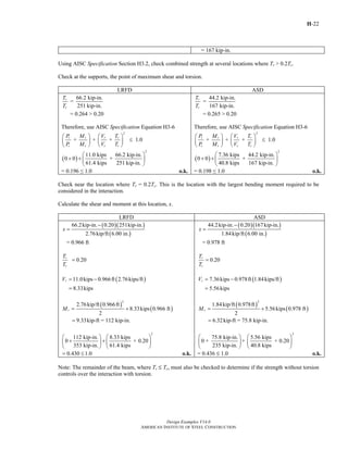 H-22
Design Examples V14.0
AMERICAN INSTITUTE OF STEEL CONSTRUCTION
= 167 kip-in.
Using AISC Specification Section H3.2, check combined strength at several locations where Tr > 0.2Tc.
Check at the supports, the point of maximum shear and torsion.
LRFD ASD
66.2 kip-in.
=
251 kip-in.
r
c
T
T
= 0.264 > 0.20
Therefore, use AISC Specification Equation H3-6
2
+ + + 1.0r r r r
c c c c
P M V T
P M V T
⎛ ⎞ ⎛ ⎞
≤⎜ ⎟ ⎜ ⎟
⎝ ⎠ ⎝ ⎠
( )
2
11.0 kips 66.2 kip-in.
0 0 +
61.4 kips 251 kip-in.
⎛ ⎞
+ + ⎜ ⎟
⎝ ⎠
= 0.196 ≤ 1.0 o.k.
44.2 kip-in.
=
167 kip-in.
r
c
T
T
= 0.265 > 0.20
Therefore, use AISC Specification Equation H3-6
2
+ + + 1.0r r r r
c c c c
P M V T
P M V T
⎛ ⎞ ⎛ ⎞
≤⎜ ⎟ ⎜ ⎟
⎝ ⎠ ⎝ ⎠
( )
2
7.36 kips 44.2 kip-in.
0 0 +
40.8 kips 167 kip-in.
⎛ ⎞
+ + ⎜ ⎟
⎝ ⎠
= 0.198 ≤ 1.0 o.k.
Check near the location where Tr = 0.2Tc. This is the location with the largest bending moment required to be
considered in the interaction.
Calculate the shear and moment at this location, x.
LRFD ASD
( )( )
( )
66.2kip-in. 0.20 251kip-in.
2.76kip/ft 6.00 in.
x
−
=
= 0.966 ft
0.20r
c
T
T
=
( )11.0kips 0.966ft 2.76kips/ft
8.33kips
rV = −
=
( )
( )
2
2.76kip/ft 0.966ft
8.33kips 0.966 ft
2
9.33kip-ft = 112 kip-in.
rM = +
=
2
112 kip-in. 8.33 kips
0 + 0.20
353 kip-in. 61.4 kips
⎛ ⎞ ⎛ ⎞
+ +⎜ ⎟ ⎜ ⎟
⎝ ⎠ ⎝ ⎠
0.430 1.0= ≤ o.k.
( )( )
( )
44.2kip-in. 0.20 167kip-in.
1.84kip/ft 6.00 in.
x
−
=
= 0.978 ft
0.20r
c
T
T
=
( )7.36kips 0.978ft 1.84kips/ft
5.56kips
rV = −
=
( )
( )
2
1.84kip/ft 0.978ft
5.56kips 0.978 ft
2
6.32kip-ft = 75.8 kip-in.
rM = +
=
2
75.8 kip-in. 5.56 kips
0 + + + 0.20
235 kip-in. 40.8 kips
⎛ ⎞ ⎛ ⎞
⎜ ⎟ ⎜ ⎟
⎝ ⎠ ⎝ ⎠
= 0.436 M 1.0 o.k.
Note: The remainder of the beam, where Tr M Tc, must also be checked to determine if the strength without torsion
controls over the interaction with torsion.
Return to Table of Contents
 