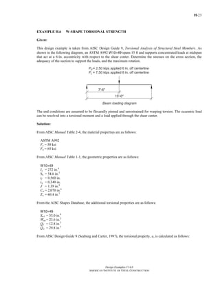 H-23
Design Examples V14.0
AMERICAN INSTITUTE OF STEEL CONSTRUCTION
EXAMPLE H.6 W-SHAPE TORSIONAL STRENGTH
Given:
This design example is taken from AISC Design Guide 9, Torsional Analysis of Structural Steel Members. As
shown in the following diagram, an ASTM A992 W10×49 spans 15 ft and supports concentrated loads at midspan
that act at a 6-in. eccentricity with respect to the shear center. Determine the stresses on the cross section, the
adequacy of the section to support the loads, and the maximum rotation.
The end conditions are assumed to be flexurally pinned and unrestrained for warping torsion. The eccentric load
can be resolved into a torsional moment and a load applied through the shear center.
Solution:
From AISC Manual Table 2-4, the material properties are as follows:
ASTM A992
Fy = 50 ksi
Fu = 65 ksi
From AISC Manual Table 1-1, the geometric properties are as follows:
W10×49
Ix = 272 in.4
Sx = 54.6 in.3
tf = 0.560 in.
tw = 0.340 in.
J = 1.39 in.4
Cw = 2,070 in.6
Zx = 60.4 in.3
From the AISC Shapes Database, the additional torsional properties are as follows:
W10×49
Sw1 = 33.0 in.4
Wno = 23.6 in.2
Qf = 12.8 in.3
Qw = 29.8 in.3
From AISC Design Guide 9 (Seaburg and Carter, 1997), the torsional property, a, is calculated as follows:
Return to Table of Contents
 