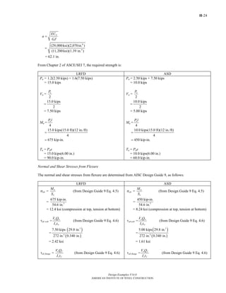 H-24
Design Examples V14.0
AMERICAN INSTITUTE OF STEEL CONSTRUCTION
6
4
(29,000ksi)(2,070in. )
(11,200ksi)(1.39 in. )
wEC
a
GJ
=
=
= 62.1 in.
From Chapter 2 of ASCE/SEI 7, the required strength is:
LRFD ASD
Pu = 1.2(2.50 kips) + 1.6(7.50 kips)
= 15.0 kips
Vu =
2
uP
15.0 kips
2
=
= 7.50 kips
Mu =
4
uP l
15.0 kips(15.0 ft)(12 in./ft)
4
=
675 kip-in.=
Tu = Pue
= 15.0 kips(6.00 in.)
= 90.0 kip-in.
Pa = 2.50 kips + 7.50 kips
= 10.0 kips
Va =
2
aP
10.0 kips
2
=
= 5.00 kips
Ma =
4
aP l
10.0 kips(15.0 ft)(12 in./ft)
4
=
450 kip-in.=
Ta = Pae
= 10.0 kips(6.00 in.)
= 60.0 kip-in.
Normal and Shear Stresses from Flexure
The normal and shear stresses from flexure are determined from AISC Design Guide 9, as follows:
LRFD ASD
=
u
ub
x
M
S
σ (from Design Guide 9 Eq. 4.5)
3
675 kip-in.
=
54.6 in.
= 12.4 ksi (compression at top, tension at bottom)
=
u w
ub web
x w
V Q
I t
τ (from Design Guide 9 Eq. 4.6)
( )
( )
3
4
7.50 kips 29.8 in.
=
272 in. 0.340 in.
= 2.42 ksi
=
u f
ub flange
x f
V Q
I t
τ (from Design Guide 9 Eq. 4.6)
=
a
ab
x
M
S
σ (from Design Guide 9 Eq. 4.5)
3
450 kip-in.
=
54.6 in.
= 8.24 ksi (compression at top, tension at bottom)
=
a w
ab web
x w
V Q
I t
τ (from Design Guide 9 Eq. 4.6)
( )
( )
3
4
5.00 kips 29.8 in.
=
272 in. 0.340 in.
= 1.61 ksi
=
a f
ab flange
x f
V Q
I t
τ (from Design Guide 9 Eq. 4.6)
Return to Table of Contents
 