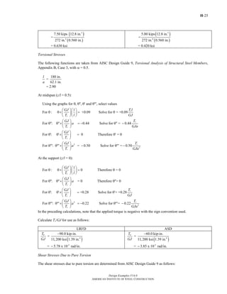 H-25
Design Examples V14.0
AMERICAN INSTITUTE OF STEEL CONSTRUCTION
( )
( )
3
4
7.50 kips 12.8 in.
=
272 in. 0.560 in.
= 0.630 ksi
( )
( )
3
4
5.00 kips 12.8 in.
=
272 in. 0.560 in.
= 0.420 ksi
Torsional Stresses
The following functions are taken from AISC Design Guide 9, Torsional Analysis of Structural Steel Members,
Appendix B, Case 3, with α = 0.5.
180 in.
=
62.1 in.
l
a
= 2.90
At midspan (z/l = 0.5):
Using the graphs for , , and , select values
1
For : +0.09 Solve for = +0.09
For : 0.44 Solve for = 0.44
For
r
r
r
r
GJ T l
T l GJ
GJ T
a
T GJa
θ θ″ θ′ θ″′
⎛ ⎞⎛ ⎞
θ θ× = θ⎜ ⎟⎜ ⎟
⎝ ⎠⎝ ⎠
⎛ ⎞
θ″ θ″× = − θ″ −⎜ ⎟
⎝ ⎠
θ′
2
2
: 0 Therefore = 0
For : = 0.50 Solve for = 0.50
r
r
r
GJ
T
GJ T
a
T GJa
⎛ ⎞
θ′× = θ′⎜ ⎟
⎝ ⎠
⎛ ⎞
θ″′ θ″′× − θ″′ −⎜ ⎟
⎝ ⎠
At the support (z/l = 0):
1
For : 0 Therefore = 0
For : = 0 Therefore = 0
For : +0.28 Solve for = +0.28
For
r
r
r
r
GJ
T l
GJ
a
T
GJ T
T GJ
⎛ ⎞⎛ ⎞
θ θ× = θ⎜ ⎟⎜ ⎟
⎝ ⎠⎝ ⎠
⎛ ⎞
θ″ θ″× θ″⎜ ⎟
⎝ ⎠
⎛ ⎞
θ′ θ′× = θ′⎜ ⎟
⎝ ⎠
2
2
: 0.22 Solve for = 0.22 r
r
GJ T
a
T GJa
⎛ ⎞
θ″′ θ″′× = − θ″′ −⎜ ⎟
⎝ ⎠
In the preceding calculations, note that the applied torque is negative with the sign convention used.
Calculate Tr/GJ for use as follows:
LRFD ASD
( )4
-3
90.0 kip-in.
=
11,200 ksi 1.39 in.
= 5.78 x 10 rad/in.
uT
GJ
−
−
( )4
-3
60.0 kip-in.
=
11,200 ksi 1.39 in.
= 3.85 x 10 rad/in.
aT
GJ
−
−
Shear Stresses Due to Pure Torsion
The shear stresses due to pure torsion are determined from AISC Design Guide 9 as follows:
Return to Table of Contents
 