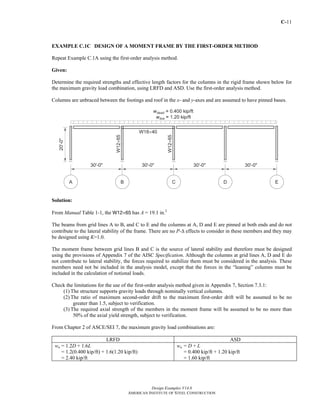 C-11
Design Examples V14.0
AMERICAN INSTITUTE OF STEEL CONSTRUCTION
EXAMPLE C.1C DESIGN OF A MOMENT FRAME BY THE FIRST-ORDER METHOD
Repeat Example C.1A using the first-order analysis method.
Given:
Determine the required strengths and effective length factors for the columns in the rigid frame shown below for
the maximum gravity load combination, using LRFD and ASD. Use the first-order analysis method.
Columns are unbraced between the footings and roof in the x- and y-axes and are assumed to have pinned bases.
Solution:
From Manual Table 1-1, the W12×65 has A = 19.1 in.2
The beams from grid lines A to B, and C to E and the columns at A, D and E are pinned at both ends and do not
contribute to the lateral stability of the frame. There are no P-Δ effects to consider in these members and they may
be designed using K=1.0.
The moment frame between grid lines B and C is the source of lateral stability and therefore must be designed
using the provisions of Appendix 7 of the AISC Specification. Although the columns at grid lines A, D and E do
not contribute to lateral stability, the forces required to stabilize them must be considered in the analysis. These
members need not be included in the analysis model, except that the forces in the “leaning” columns must be
included in the calculation of notional loads.
Check the limitations for the use of the first-order analysis method given in Appendix 7, Section 7.3.1:
(1) The structure supports gravity loads through nominally vertical columns.
(2) The ratio of maximum second-order drift to the maximum first-order drift will be assumed to be no
greater than 1.5, subject to verification.
(3) The required axial strength of the members in the moment frame will be assumed to be no more than
50% of the axial yield strength, subject to verification.
From Chapter 2 of ASCE/SEI 7, the maximum gravity load combinations are:
LRFD ASD
wu = 1.2D + 1.6L
= 1.2(0.400 kip/ft) + 1.6(1.20 kip/ft)
= 2.40 kip/ft
wa = D + L
= 0.400 kip/ft + 1.20 kip/ft
= 1.60 kip/ft
Return to Table of Contents
 