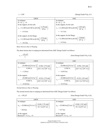 H-26
Design Examples V14.0
AMERICAN INSTITUTE OF STEEL CONSTRUCTION
t Gtτ = θ′ (Design Guide 9 Eq. 4.1)
LRFD ASD
At midspan:
0; 0utθ′ = τ =
At midspan:
0; 0atθ′ = τ =
At the support, for the web:
( )( ) 3
5.78 rad
11,200 ksi 0.340 in. 0.28
10 in.
= 6.16 ksi
ut
−⎛ ⎞
τ = ⎜ ⎟
⎝ ⎠
−
At the support, for the flange:
3
5.78 rad
11,200 ksi(0.560 in.)(0.28)
10 in.
= 10.2 ksi
ut
−⎛ ⎞
τ = ⎜ ⎟
⎝ ⎠
−
At the support, for the web:
3
3.85 rad
11,200 ksi(0.340 in.)(0.28)
10 in.
= 4.11 ksi
at
−⎛ ⎞
τ = ⎜ ⎟
⎝ ⎠
−
At the support, for the flange:
3
3.85rad
11,200 ksi(0.560 in.)(0.28)
10 in.
= 6.76 ksi
at
−⎛ ⎞
τ = ⎜ ⎟
⎝ ⎠
−
Shear Stresses Due to Warping
The shear stresses due to warping are determined from AISC Design Guide 9 as follows:
1w
w
f
ES
t
− θ″′
τ = (from Design Guide 9 Eq. 4.2a)
LRFD ASD
At midspan:
( ) ( )
( ) ( )
4
2 3
29,000 ksi 33.0 in. 0.50 5.78 rad
0.560 in. 62.1 in. 10 in.
= 1.28 ksi
uw
⎡ ⎤− − −
⎢ ⎥τ =
⎢ ⎥
⎣ ⎦
−
At the support:
( ) ( )
( ) ( )
4
2 3
29,000 ksi 33.0 in. 0.22 5.78 rad
0.560 in. 62.1 in. 10 in.
= 0.563 ksi
uw
⎡ ⎤− − −
⎢ ⎥τ =
⎢ ⎥
⎣ ⎦
−
At midspan:
( ) ( )
( ) ( )
4
2 3
29,000 ksi 33.0 in. 0.50 3.85 rad
0.560 in. 62.1 in. 10 in.
= 0.853 ksi
aw
⎡ ⎤− − −
⎢ ⎥τ =
⎢ ⎥
⎣ ⎦
−
At the support:
( ) ( )
( ) ( )
4
2 3
29,000 ksi 33.0 in. 0.22 3.85 rad
0.560 in. 62.1 in. 10 in.
= 0.375 ksi
aw
⎡ ⎤− − −
⎢ ⎥τ =
⎢ ⎥
⎣ ⎦
−
Normal Stresses Due to Warping
The normal stresses due to warping are determined from AISC Design Guide 9 as follows:
w noEWσ = θ″ (from Design Guide 9 Eq. 4.3a)
LRFD ASD
At midspan:
( ) ( )
( )
2
3
0.44 5.78 rad
29,000 ksi 23.6 in.
62.1 in. 10 in.
= 28.0 ksi
uw
⎡ ⎤− −
⎢ ⎥σ =
⎢ ⎥⎣ ⎦
At the support:
Because 0, 0uwθ″ = σ =
At midspan:
( ) ( )
( )
2
3
0.44 3.85 rad
29,000 ksi 23.6in.
62.1 in. 10 in.
= 18.7 ksi
aw
⎡ ⎤− −
⎢ ⎥σ =
⎢ ⎥⎣ ⎦
At the support:
Because 0, 0awθ″ = σ =
Return to Table of Contents
 