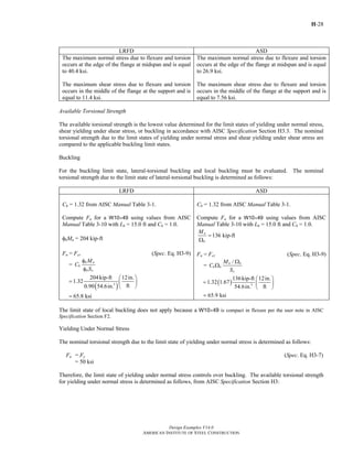H-28
Design Examples V14.0
AMERICAN INSTITUTE OF STEEL CONSTRUCTION
LRFD ASD
The maximum normal stress due to flexure and torsion
occurs at the edge of the flange at midspan and is equal
to 40.4 ksi.
The maximum shear stress due to flexure and torsion
occurs in the middle of the flange at the support and is
equal to 11.4 ksi.
The maximum normal stress due to flexure and torsion
occurs at the edge of the flange at midspan and is equal
to 26.9 ksi.
The maximum shear stress due to flexure and torsion
occurs in the middle of the flange at the support and is
equal to 7.56 ksi.
Available Torsional Strength
The available torsional strength is the lowest value determined for the limit states of yielding under normal stress,
shear yielding under shear stress, or buckling in accordance with AISC Specification Section H3.3. The nominal
torsional strength due to the limit states of yielding under normal stress and shear yielding under shear stress are
compared to the applicable buckling limit states.
Buckling
For the buckling limit state, lateral-torsional buckling and local buckling must be evaluated. The nominal
torsional strength due to the limit state of lateral-torsional buckling is determined as follows:
LRFD ASD
Cb = 1.32 from AISC Manual Table 3-1.
Compute Fn for a W10×49 using values from AISC
Manual Table 3-10 with Lb = 15.0 ft and Cb = 1.0.
φbMn = 204 kip-ft
Fn = Fcr (Spec. Eq. H3-9)
=
b n
b
b x
M
C
S
φ
φ
( )3
204kip-ft 12in.
1.32
ft0.90 54.6in.
⎛ ⎞
= ⎜ ⎟
⎝ ⎠
65.8 ksi=
Cb = 1.32 from AISC Manual Table 3-1.
Compute Fn for a W10×49 using values from AISC
Manual Table 3-10 with Lb = 15.0 ft and Cb = 1.0.
136 kip-ftn
b
M
=
Ω
Fn = Fcr (Spec. Eq. H3-9)
=
/n b
b b
x
M
C
S
Ω
Ω
( ) 3
136kip-ft 12in.
1.32 1.67
ft54.6in.
⎛ ⎞
= ⎜ ⎟
⎝ ⎠
65.9 ksi=
The limit state of local buckling does not apply because a W10×49 is compact in flexure per the user note in AISC
Specification Section F2.
Yielding Under Normal Stress
The nominal torsional strength due to the limit state of yielding under normal stress is determined as follows:
Fn = Fy (Spec. Eq. H3-7)
= 50 ksi
Therefore, the limit state of yielding under normal stress controls over buckling. The available torsional strength
for yielding under normal stress is determined as follows, from AISC Specification Section H3:
Return to Table of Contents
 
