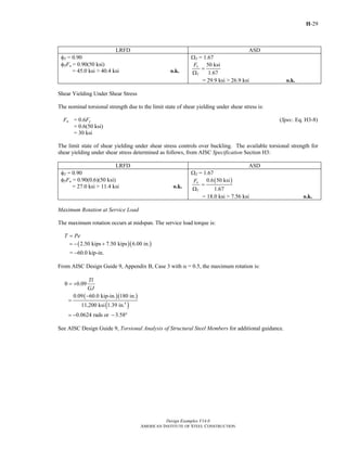 H-29
Design Examples V14.0
AMERICAN INSTITUTE OF STEEL CONSTRUCTION
LRFD ASD
φT = 0.90
φTFn = 0.90(50 ksi)
= 45.0 ksi > 40.4 ksi o.k.
ΩT = 1.67
50 ksi
1.67
n
T
F
=
Ω
= 29.9 ksi > 26.9 ksi o.k.
Shear Yielding Under Shear Stress
The nominal torsional strength due to the limit state of shear yielding under shear stress is:
Fn = 0.6Fy (Spec. Eq. H3-8)
= 0.6(50 ksi)
= 30 ksi
The limit state of shear yielding under shear stress controls over buckling. The available torsional strength for
shear yielding under shear stress determined as follows, from AISC Specification Section H3:
LRFD ASD
φT = 0.90
φTFn = 0.90(0.6)(50 ksi)
= 27.0 ksi > 11.4 ksi o.k.
ΩT = 1.67
( )0.6 50 ksi
1.67
n
T
F
=
Ω
= 18.0 ksi > 7.56 ksi o.k.
Maximum Rotation at Service Load
The maximum rotation occurs at midspan. The service load torque is:
T Pe=
( )( )2.50 kips 7.50 kips 6.00 in.= − +
= −60.0 kip-in.
From AISC Design Guide 9, Appendix B, Case 3 with α = 0.5, the maximum rotation is:
0.09
Tl
GJ
θ = +
( )( )
( )4
0.09 60.0 kip-in. 180 in.
11,200 ksi 1.39 in.
−
=
0.0624 rads or 3.58= − − °
See AISC Design Guide 9, Torsional Analysis of Structural Steel Members for additional guidance.
Return to Table of Contents
 