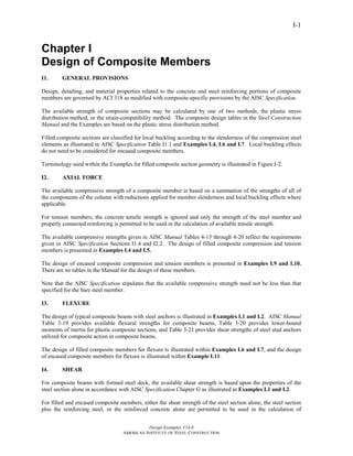 Design Examples V14.0
AMERICAN INSTITUTE OF STEEL CONSTRUCTION
I-1
Chapter I
Design of Composite Members
I1. GENERAL PROVISIONS
Design, detailing, and material properties related to the concrete and steel reinforcing portions of composite
members are governed by ACI 318 as modified with composite-specific provisions by the AISC Specification.
The available strength of composite sections may be calculated by one of two methods; the plastic stress
distribution method, or the strain-compatibility method. The composite design tables in the Steel Construction
Manual and the Examples are based on the plastic stress distribution method.
Filled composite sections are classified for local buckling according to the slenderness of the compression steel
elements as illustrated in AISC Specification Table I1.1 and Examples I.4, I.6 and I.7. Local buckling effects
do not need to be considered for encased composite members.
Terminology used within the Examples for filled composite section geometry is illustrated in Figure I-2.
I2. AXIAL FORCE
The available compressive strength of a composite member is based on a summation of the strengths of all of
the components of the column with reductions applied for member slenderness and local buckling effects where
applicable.
For tension members, the concrete tensile strength is ignored and only the strength of the steel member and
properly connected reinforcing is permitted to be used in the calculation of available tensile strength.
The available compressive strengths given in AISC Manual Tables 4-13 through 4-20 reflect the requirements
given in AISC Specification Sections I1.4 and I2.2. The design of filled composite compression and tension
members is presented in Examples I.4 and I.5.
The design of encased composite compression and tension members is presented in Examples I.9 and I.10.
There are no tables in the Manual for the design of these members.
Note that the AISC Specification stipulates that the available compressive strength need not be less than that
specified for the bare steel member.
I3. FLEXURE
The design of typical composite beams with steel anchors is illustrated in Examples I.1 and I.2. AISC Manual
Table 3-19 provides available flexural strengths for composite beams, Table 3-20 provides lower-bound
moments of inertia for plastic composite sections, and Table 3-21 provides shear strengths of steel stud anchors
utilized for composite action in composite beams.
The design of filled composite members for flexure is illustrated within Examples I.6 and I.7, and the design
of encased composite members for flexure is illustrated within Example I.11.
I4. SHEAR
For composite beams with formed steel deck, the available shear strength is based upon the properties of the
steel section alone in accordance with AISC Specification Chapter G as illustrated in Examples I.1 and I.2.
For filled and encased composite members, either the shear strength of the steel section alone, the steel section
plus the reinforcing steel, or the reinforced concrete alone are permitted to be used in the calculation of
Return to Table of Contents
 