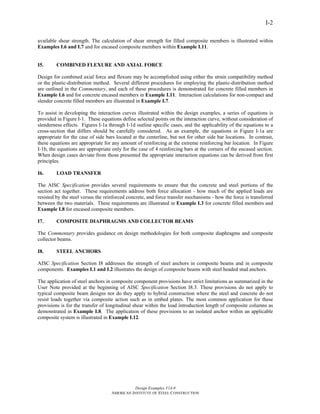 Design Examples V14.0
AMERICAN INSTITUTE OF STEEL CONSTRUCTION
I-2
available shear strength. The calculation of shear strength for filled composite members is illustrated within
Examples I.6 and I.7 and for encased composite members within Example I.11.
I5. COMBINED FLEXURE AND AXIAL FORCE
Design for combined axial force and flexure may be accomplished using either the strain compatibility method
or the plastic-distribution method. Several different procedures for employing the plastic-distribution method
are outlined in the Commentary, and each of these procedures is demonstrated for concrete filled members in
Example I.6 and for concrete encased members in Example I.11. Interaction calculations for non-compact and
slender concrete filled members are illustrated in Example I.7.
To assist in developing the interaction curves illustrated within the design examples, a series of equations is
provided in Figure I-1. These equations define selected points on the interaction curve, without consideration of
slenderness effects. Figures I-1a through I-1d outline specific cases, and the applicability of the equations to a
cross-section that differs should be carefully considered. As an example, the equations in Figure I-1a are
appropriate for the case of side bars located at the centerline, but not for other side bar locations. In contrast,
these equations are appropriate for any amount of reinforcing at the extreme reinforcing bar location. In Figure
I-1b, the equations are appropriate only for the case of 4 reinforcing bars at the corners of the encased section.
When design cases deviate from those presented the appropriate interaction equations can be derived from first
principles.
I6. LOAD TRANSFER
The AISC Specification provides several requirements to ensure that the concrete and steel portions of the
section act together. These requirements address both force allocation - how much of the applied loads are
resisted by the steel versus the reinforced concrete, and force transfer mechanisms - how the force is transferred
between the two materials. These requirements are illustrated in Example I.3 for concrete filled members and
Example I.8 for encased composite members.
I7. COMPOSITE DIAPHRAGMS AND COLLECTOR BEAMS
The Commentary provides guidance on design methodologies for both composite diaphragms and composite
collector beams.
I8. STEEL ANCHORS
AISC Specification Section I8 addresses the strength of steel anchors in composite beams and in composite
components. Examples I.1 and I.2 illustrates the design of composite beams with steel headed stud anchors.
The application of steel anchors in composite component provisions have strict limitations as summarized in the
User Note provided at the beginning of AISC Specification Section I8.3. These provisions do not apply to
typical composite beam designs nor do they apply to hybrid construction where the steel and concrete do not
resist loads together via composite action such as in embed plates. The most common application for these
provisions is for the transfer of longitudinal shear within the load introduction length of composite columns as
demonstrated in Example I.8. The application of these provisions to an isolated anchor within an applicable
composite system is illustrated in Example I.12.
Return to Table of Contents
 