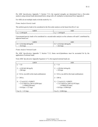 C-12
Design Examples V14.0
AMERICAN INSTITUTE OF STEEL CONSTRUCTION
Per AISC Specification Appendix 7, Section 7.3.2, the required strengths are determined from a first-order
analysis using notional loads determined below along with a B1 multiplier as determined from Appendix 8.
For ASD, do not multiply loads or divide results by 1.6.
Frame Analysis Gravity Loads
The uniform gravity loads to be considered in the first-order analysis on the beam from B to C are:
LRFD ASD
wu' = 2.40 kip/ft wa' = 1.60 kip/ft
Concentrated gravity loads to be considered in a second-order analysis on the columns at B and C contributed by
adjacent beams are:
LRFD ASD
Pu'= (15.0 ft)(2.40 kip/ft)
= 36.0 kips
Pa' = (15.0 ft)(1.60 kip/ft)
= 24.0 kips
Frame Analysis Notional Loads
Per AISC Specification Appendix 7, Section 7.3.2, frame out-of-plumbness must be accounted for by the
application of notional loads.
From AISC Specification Appendix Equation A-7-2, the required notional loads are:
LRFD ASD
α = 1.0
Yi = (120 ft)(2.40 kip/ft)
= 288 kips
Δ = 0.0 in. (no drift in this load combination)
L = 240 in.
Ni = 2.1α(Δ/L)Yi ≥ 0.0042Yi
= 2.1(1.0)(0.0 in./240 in.)(288 kips)
≥ 0.0042(288 kips)
= 0.0 kips ≥ 1.21 kips
Use Ni = 1.21 kips
α = 1.6
Yi = (120 ft)(1.60 kip/ft)
= 192 kips
Δ = 0.0 in. (no drift in this load combination)
L = 240 in.
Ni = 2.1α(Δ/L)Yi ≥ 0.0042Yi
= 2.1(1.6)(0.0 in./240 in.)(192 kips)
≥ 0.0042(192 kips)
= 0.0 kips ≥ 0.806 kips
Use Ni = 0.806 kips
Return to Table of Contents
 