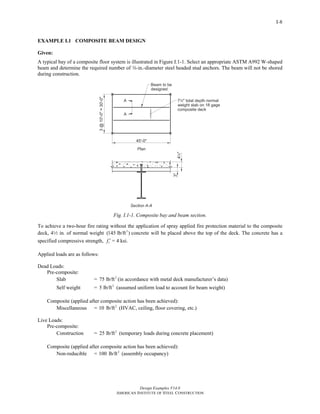Design Examples V14.0
AMERICAN INSTITUTE OF STEEL CONSTRUCTION
I-8
EXAMPLE I.1 COMPOSITE BEAM DESIGN
Given:
A typical bay of a composite floor system is illustrated in Figure I.1-1. Select an appropriate ASTM A992 W-shaped
beam and determine the required number of w-in.-diameter steel headed stud anchors. The beam will not be shored
during construction.
Fig. I.1-1. Composite bay and beam section.
To achieve a two-hour fire rating without the application of spray applied fire protection material to the composite
deck, 42 in. of normal weight 3
(145 lb/ft ) concrete will be placed above the top of the deck. The concrete has a
specified compressive strength, cf ′ = 4 ksi.
Applied loads are as follows:
Dead Loads:
Pre-composite:
Slab = 2
75 lb/ft (in accordance with metal deck manufacturer’s data)
Self weight = 2
5 lb/ft (assumed uniform load to account for beam weight)
Composite (applied after composite action has been achieved):
Miscellaneous = 2
10 lb/ft (HVAC, ceiling, floor covering, etc.)
Live Loads:
Pre-composite:
Construction = 2
25 lb/ft (temporary loads during concrete placement)
Composite (applied after composite action has been achieved):
Non-reducible = 2
100 lb/ft (assembly occupancy)
Return to Table of Contents
 
