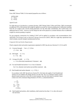 Design Examples V14.0
AMERICAN INSTITUTE OF STEEL CONSTRUCTION
I-9
Solution:
From AISC Manual Table 2-4, the material properties are as follows:
ASTM A992
Fy = 50 ksi
Fu = 65 ksi
Applied Loads
For slabs that are to be placed at a constant elevation, AISC Design Guide 3 (West and Fisher, 2003) recommends
an additional 10% of the nominal slab weight be applied to account for concrete ponding due to deflections resulting
from the wet weight of the concrete during placement. For the slab under consideration, this would result in an
additional load of 2
8 lb/ft ; however, for this design the slab will be placed at a constant thickness thus no additional
weight for concrete ponding is required.
For pre-composite construction live loading, 2
25 lb/ft will be applied in accordance with recommendations from
ASCE/SEI 37-02 Design Loads on Structures During Construction (ASCE, 2002) for a light duty operational class
which includes concrete transport and placement by hose.
Composite Deck and Anchor Requirements
Check composite deck and anchor requirements stipulated in AISC Specification Sections I1.3, I3.2c and I8.
(1) Concrete Strength: 3 ksi 10 ksicf ′≤ ≤
4 ksicf ′ = o.k.
(2) Rib height: 3 in.rh ≤
3 in.rh = o.k.
(3) Average rib width: 2 in.rw ≥
6 in.rw = (from deck manufacturer’s literature) o.k.
(4) Use steel headed stud anchors w in. or less in diameter.
Use w-in.-diameter steel anchors per problem statement o.k.
(5) Steel headed stud anchor diameter: ( )2.5sa fd t≤
In accordance with AISC Specification Section I8.1, this limit only applies if steel headed stud
anchors are not welded to the flange directly over the web. The w-in.-diameter anchors will be
placed in pairs transverse to the web in some locations, thus this limit must be satisfied. Select
a beam size with a minimum flange thickness of 0.30 in., as determined below:
2.5
in.
=
2.5 2.5
0.30 in.
sa
f
sa
d
t
d
≥
=
w
(6) Steel headed stud anchors, after installation, shall extend not less than 12 in. above the top of
the steel deck.
Return to Table of Contents
 