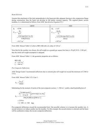 Design Examples V14.0
AMERICAN INSTITUTE OF STEEL CONSTRUCTION
I-11
Beam Selection
Assume that attachment of the deck perpendicular to the beam provides adequate bracing to the compression flange
during construction, thus the beam can develop its full plastic moment capacity. The required plastic section
modulus, Zx, is determined as follows, from AISC Specification Equation F2-1:
LRFD ASD
( )( )
( )
,
3
0.90
344 kip-ft 12 in./ft
0.90 50 ksi
91.7 in.
b
u
x min
b y
M
Z
F
φ =
=
φ
=
=
( )( )
,
3
1.67
1.67 266 kip-ft 12 in./ft
50 ksi
107 in.
b
b a
x min
y
M
Z
F
Ω =
Ω
=
=
=
From AISC Manual Table 3-2 select a W21×50 with a Zx value of 3
110 in.
Note that for the member size chosen, the self weight on a pounds per square foot basis is 50 plf 10 ft 5.00 psf ;=
thus the initial self weight assumption is adequate.
From AISC Manual Table 1-1, the geometric properties are as follows:
W21×50
A = 14.7 in.2
Ix = 984 in.4
Pre-Composite Deflections
AISC Design Guide 3 recommends deflections due to concrete plus self weight not exceed the minimum of L/360 or
1.0 in.
From AISC Manual Table 3-23, Case 1:
4
5
384
D
nc
w L
EI
Δ =
Substituting for the moment of inertia of the non-composite section, 4
984 in. ,I = yields a dead load deflection of:
( )
( )( )
( )( )
4
4
0.800 kip/ft
5 45.0 ft 12 in./ft
12 in./ft
384 29,000 ksi 984 in.
2.59 in.
/ 208 / 360
nc
L L
⎡ ⎤
⎡ ⎤⎢ ⎥ ⎣ ⎦
⎣ ⎦Δ =
=
= > n.g.
Pre-composite deflections exceed the recommended limit. One possible solution is to increase the member size. A
second solution is to induce camber into the member. For this example, the second solution is selected, and the beam
will be cambered to reduce the net pre-composite deflections.
Return to Table of Contents
 
