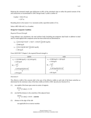 Design Examples V14.0
AMERICAN INSTITUTE OF STEEL CONSTRUCTION
I-12
Reducing the estimated simple span deflections to 80% of the calculated value to reflect the partial restraint of the
end connections as recommended in AISC Design Guide 3 yields a camber of:
( )Camber = 0.8 2.59 in.
2.07 in.=
Rounding down to the nearest 4-in. increment yields a specified camber of 2 in.
Select a W21×50 with 2 in. of camber.
Design for Composite Condition
Required Flexural Strength
Using tributary area calculations, the total uniform loads (including pre-composite dead loads in addition to dead
and live loads applied after composite action has been achieved) are determined as:
( )( ) ( )2 2 2
10.0 ft 75 lb/ft 5 lb/ft 10 lb/ft 0.001 kip/lb
0.900 kip/ft
Dw ⎡ ⎤= + +⎣ ⎦
=
( )( ) ( )2
10.0 ft 100 lb/ft 0.001 kip/lb
1.00 kip/ft
Lw ⎡ ⎤= ⎣ ⎦
=
From ASCE/SEI 7 Chapter 2, the required flexural strength is:
LRFD ASD
( ) ( )
( )( )
2
2
1.2 0.900 kip/ft 1.6 1.00 kip/ft
2.68 kip/ft
8
2.68 kip/ft 45.0 ft
8
678 kip-ft
u
u
u
w
w L
M
= +
=
=
=
=
( )( )
2
2
0.900 kip/ft 1.00 kip/ft
1.90 kip/ft
8
1.90 kip/ft 45.0 ft
8
481 kip-ft
a
a
a
w
w L
M
= +
=
=
=
=
Determine b
The effective width of the concrete slab is the sum of the effective widths to each side of the beam centerline as
determined by the minimum value of the three widths set forth in AISC Specification Section I3.1a:
(1) one-eighth of the beam span center-to-center of supports
( )
45.0 ft
2 sides 11.3 ft
8
=
(2) one-half the distance to the centerline of the adjacent beam
( )
10.0 ft
2 sides 10.0 ft
2
= controls
(3) distance to the edge of the slab
not applicable for an interior member
Return to Table of Contents
 