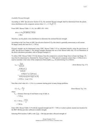Design Examples V14.0
AMERICAN INSTITUTE OF STEEL CONSTRUCTION
I-13
Available Flexural Strength
According to AISC Specification Section I3.2a, the nominal flexural strength shall be determined from the plastic
stress distribution on the composite section when / 3.76 /w yh t E F≤ .
From AISC Manual Table 1-1, h/tw for a W21×50 = 49.4.
49.4 3.76 29,000 ksi / 50 ksi
90.6
≤
≤
Therefore, use the plastic stress distribution to determine the nominal flexural strength.
According to the User Note in AISC Specification Section I3.2a, this check is generally unnecessary as all current
W-shapes satisfy this limit for 50 ksi.yF ≤
Flexural strength can be determined using AISC Manual Table 3-19 or calculated directly using the provisions of
AISC Specification Chapter I. This design example illustrates the use of the Manual table only. For an illustration of
the direct calculation procedure, refer to Design Example I.2.
To utilize AISC Manual Table 3-19, the distance from the compressive concrete flange force to beam top flange, Y2,
must first be determined as illustrated by Manual Figure 3-3. Fifty percent composite action [ΣQn ≈ 0.50(AsFy)] is
used to calculate a trial value of the compression block depth, atrial, for determining Y2 as follows:
0.85
n
trial
c
Q
a
f b
∑
=
′
(from Manual. Eq. 3-7)
( )
( )( )
( )( )( )
2
0.50
0.85
0.50 14.7 in. 50 ksi
0.85 4 ksi 10.0 ft 12 in./ft
0.90 in. say 1.0 in.
s y
c
A F
f b
=
′
=
= →
Note that a trial value of 1.0 in.a = is a common starting point in many design problems.
2
2
trial
con
a
Y Y= − (from Manual. Eq. 3-6)
where
distance from top of steel beam to top of slab, in.
7.50 in.
conY =
=
1.0 in.
2 7.50 in.
2
7.00 in.
Y = −
=
Enter AISC Manual Table 3-19 with the required strength and Y2 = 7.00 in. to select a plastic neutral axis location for
the W21×50 that provides sufficient available strength.
Selecting PNA location 5 (BFL) with 386 kipsnQ∑ = provides a flexural strength of:
Return to Table of Contents
 