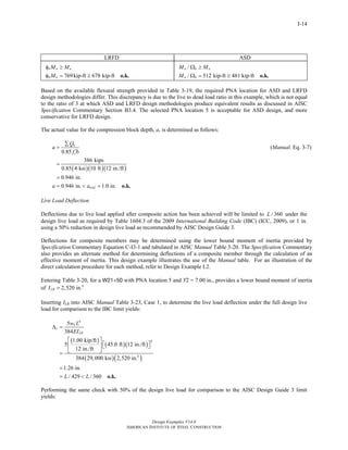 Design Examples V14.0
AMERICAN INSTITUTE OF STEEL CONSTRUCTION
I-14
LRFD ASD
769kip-ft 678 kip-ft
b n u
b n
M M
M
φ ≥
φ = ≥ o.k.
/
/ 512 kip-ft 481 kip-ft
n b a
n b
M M
M
Ω ≥
Ω = ≥ o.k.
Based on the available flexural strength provided in Table 3-19, the required PNA location for ASD and LRFD
design methodologies differ. This discrepancy is due to the live to dead load ratio in this example, which is not equal
to the ratio of 3 at which ASD and LRFD design methodologies produce equivalent results as discussed in AISC
Specification Commentary Section B3.4. The selected PNA location 5 is acceptable for ASD design, and more
conservative for LRFD design.
The actual value for the compression block depth, a, is determined as follows:
0.85
n
c
Q
a
f b
∑
=
′
(Manual. Eq. 3-7)
( )( )( )
386 kips
0.85 4 ksi 10 ft 12 in./ft
0.946 in.
0.946 in. 1.0 in.triala a
=
=
= < = o.k.
Live Load Deflection
Deflections due to live load applied after composite action has been achieved will be limited to / 360L under the
design live load as required by Table 1604.3 of the 2009 International Building Code (IBC) (ICC, 2009), or 1 in.
using a 50% reduction in design live load as recommended by AISC Design Guide 3.
Deflections for composite members may be determined using the lower bound moment of inertia provided by
Specification Commentary Equation C-I3-1 and tabulated in AISC Manual Table 3-20. The Specification Commentary
also provides an alternate method for determining deflections of a composite member through the calculation of an
effective moment of inertia. This design example illustrates the use of the Manual table. For an illustration of the
direct calculation procedure for each method, refer to Design Example I.2.
Entering Table 3-20, for a W21×50 with PNA location 5 and Y2 = 7.00 in., provides a lower bound moment of inertia
of 4
2,520 in.LBI =
Inserting ILB into AISC Manual Table 3-23, Case 1, to determine the live load deflection under the full design live
load for comparison to the IBC limit yields:
( )
( )( )
( )( )
4
4
4
5
384
1.00 kip/ft
5 45.0 ft 12 in./ft
12 in./ft
384 29,000 ksi 2,520 in.
1.26 in.
/ 429 / 360
L
c
LB
w L
EI
L L
Δ =
⎡ ⎤
⎡ ⎤⎢ ⎥ ⎣ ⎦
⎣ ⎦=
=
= < o.k.
Performing the same check with 50% of the design live load for comparison to the AISC Design Guide 3 limit
yields:
Return to Table of Contents
 