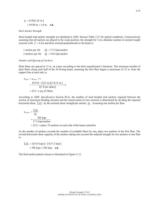 Design Examples V14.0
AMERICAN INSTITUTE OF STEEL CONSTRUCTION
I-15
( )0.50 1.26 in.
0.630 in. 1.0 in.
cΔ =
= < o.k.
Steel Anchor Strength
Steel headed stud anchor strengths are tabulated in AISC Manual Table 3-21 for typical conditions. Conservatively
assuming that all anchors are placed in the weak position, the strength for w-in.-diameter anchors in normal weight
concrete with 4 ksicf ′ = and deck oriented perpendicular to the beam is:
1 anchor per rib: 17.2 kips/anchornQ =
2 anchors per rib: 14.6 kips/anchornQ =
Number and Spacing of Anchors
Deck flutes are spaced at 12 in. on center according to the deck manufacturer’s literature. The minimum number of
deck flutes along each half of the 45-ft-long beam, assuming the first flute begins a maximum of 12 in. from the
support line at each end, is:
( )( )
( )
1
45.0 ft 2 12 in. 1 ft/12 in.
1
2 1 ft per space
22.5 say 22 flutes
flutes spacesn n= +
−
= +
= →
According to AISC Specification Section I8.2c, the number of steel headed stud anchors required between the
section of maximum bending moment and the nearest point of zero moment is determined by dividing the required
horizontal shear, nQ∑ , by the nominal shear strength per anchor, nQ . Assuming one anchor per flute:
386 kips
17.2 kips/anchor
22.4 place 23 anchors on each side of the beam centerline
n
anchors
n
Q
n
Q
∑
=
=
= →
As the number of anchors exceeds the number of available flutes by one, place two anchors in the first flute. The
revised horizontal shear capacity of the anchors taking into account the reduced strength for two anchors in one flute
is:
( ) ( )2 14.6 kips 21 17.2 kips
390 kips 386 kips
nQ∑ = +
= ≥ o.k.
The final anchor pattern chosen is illustrated in Figure I.1-2.
Return to Table of Contents
 