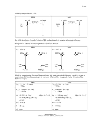 C-13
Design Examples V14.0
AMERICAN INSTITUTE OF STEEL CONSTRUCTION
Summary of Applied Frame Loads
LRFD ASD
Per AISC Specification Appendix 7, Section 7.2.2, conduct the analysis using the full nominal stiffnesses.
Using analysis software, the following first-order results are obtained:
LRFD ASD
Δ1st = 0.250 in. Δ1st = 0.167 in.
Check the assumption that the ratio of the second-order drift to the first-order drift does not exceed 1.5. B2 can be
used to check this limit. Calculate B2 per the provisions of Section 8.2.2 of Appendix 8 using the results of the
first-order analysis.
LRFD ASD
Pmf = 71.2 kips + 72.8 kips
= 144 kips
Pstory = 144 kips + 4(36 kips)
= 288 kips
( )1 0.15M mf storyR P P= − (Spec. Eq. A-8-8)
( )1 0.15 144kips 288kips
0.925
= −
=
ΔH = 0.250 in.
H = 1.21 kips
L = 240 in.
Pmf = 47.5 kips + 48.5 kips
= 96 kips
Pstory = 96 kips + 4(24 kips)
= 192 kips
( )1 0.15M mf storyR P P= − (Spec. Eq. A-8-8)
( )1 0.15 96kips 192kips
0.925
= −
=
ΔH = 0.167 in.
H = 0.806 kips
L = 240 in.
Return to Table of Contents
 
