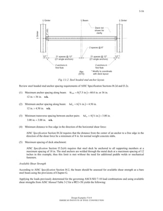 Design Examples V14.0
AMERICAN INSTITUTE OF STEEL CONSTRUCTION
I-16
Fig. I.1-2. Steel headed stud anchor layout.
Review steel headed stud anchor spacing requirements of AISC Specification Sections I8.2d and I3.2c.
(1) Maximum anchor spacing along beam: ( )8 8 7.5 in. 60.0 in. or 36 in.slabt = =
12 in. 36 in.< o.k.
(2) Minimum anchor spacing along beam: ( )6 6 in. 4.50 in.sad = =w
12 in. 4.50 in.> o.k.
(3) Minimum transverse spacing between anchor pairs: ( )4 4 in. 3.00 in.sad = =w
3.00 in. 3.00 in.= o.k.
(4) Minimum distance to free edge in the direction of the horizontal shear force:
AISC Specification Section I8.2d requires that the distance from the center of an anchor to a free edge in the
direction of the shear force be a minimum of 8 in. for normal weight concrete slabs.
(5) Maximum spacing of deck attachment:
AISC Specification Section I3.2c(4) requires that steel deck be anchored to all supporting members at a
maximum spacing of 18 in. The stud anchors are welded through the metal deck at a maximum spacing of 12
inches in this example, thus this limit is met without the need for additional puddle welds or mechanical
fasteners.
Available Shear Strength
According to AISC Specification Section I4.2, the beam should be assessed for available shear strength as a bare
steel beam using the provisions of Chapter G.
Applying the loads previously determined for the governing ASCE/SEI 7-10 load combinations and using available
shear strengths from AISC Manual Table 3-2 for a W21×50 yields the following:
Return to Table of Contents
 