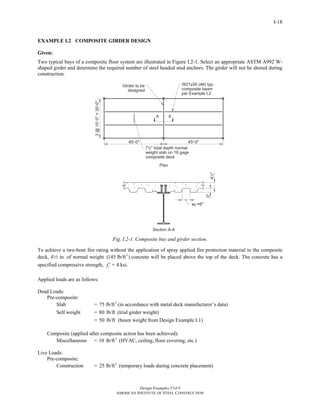 Design Examples V14.0
AMERICAN INSTITUTE OF STEEL CONSTRUCTION
I-18
EXAMPLE I.2 COMPOSITE GIRDER DESIGN
Given:
Two typical bays of a composite floor system are illustrated in Figure I.2-1. Select an appropriate ASTM A992 W-
shaped girder and determine the required number of steel headed stud anchors. The girder will not be shored during
construction.
Fig. I.2-1. Composite bay and girder section.
To achieve a two-hour fire rating without the application of spray applied fire protection material to the composite
deck, 42 in. of normal weight 3
(145 lb/ft ) concrete will be placed above the top of the deck. The concrete has a
specified compressive strength, cf ′ = 4 ksi.
Applied loads are as follows:
Dead Loads:
Pre-composite:
Slab = 2
75 lb/ft (in accordance with metal deck manufacturer’s data)
Self weight = 80 lb/ft (trial girder weight)
= 50 lb/ft (beam weight from Design Example I.1)
Composite (applied after composite action has been achieved):
Miscellaneous = 2
10 lb/ft (HVAC, ceiling, floor covering, etc.)
Live Loads:
Pre-composite:
Construction = 2
25 lb/ft (temporary loads during concrete placement)
Return to Table of Contents
 