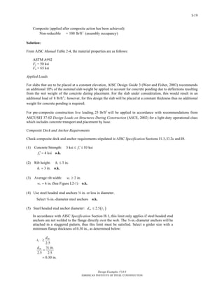 Design Examples V14.0
AMERICAN INSTITUTE OF STEEL CONSTRUCTION
I-19
Composite (applied after composite action has been achieved):
Non-reducible = 2
100 lb/ft (assembly occupancy)
Solution:
From AISC Manual Table 2-4, the material properties are as follows:
ASTM A992
Fy = 50 ksi
Fu = 65 ksi
Applied Loads
For slabs that are to be placed at a constant elevation, AISC Design Guide 3 (West and Fisher, 2003) recommends
an additional 10% of the nominal slab weight be applied to account for concrete ponding due to deflections resulting
from the wet weight of the concrete during placement. For the slab under consideration, this would result in an
additional load of 2
8 lb/ft ; however, for this design the slab will be placed at a constant thickness thus no additional
weight for concrete ponding is required.
For pre-composite construction live loading, 2
25 lb/ft will be applied in accordance with recommendations from
ASCE/SEI 37-02 Design Loads on Structures During Construction (ASCE, 2002) for a light duty operational class
which includes concrete transport and placement by hose.
Composite Deck and Anchor Requirements
Check composite deck and anchor requirements stipulated in AISC Specification Sections I1.3, I3.2c and I8.
(1) Concrete Strength: 3 ksi 10 ksicf ′≤ ≤
4 ksicf ′ = o.k.
(2) Rib height: 3 in.rh ≤
3 in.rh = o.k.
(3) Average rib width: 2 in.rw ≥
6 in.rw = (See Figure I.2-1) o.k.
(4) Use steel headed stud anchors w in. or less in diameter.
Select w-in.-diameter steel anchors o.k.
(5) Steel headed stud anchor diameter: ( )2.5sa fd t≤
In accordance with AISC Specification Section I8.1, this limit only applies if steel headed stud
anchors are not welded to the flange directly over the web. The w-in.-diameter anchors will be
attached in a staggered pattern, thus this limit must be satisfied. Select a girder size with a
minimum flange thickness of 0.30 in., as determined below:
2.5
in.
2.5 2.5
0.30 in.
sa
f
sa
d
t
d
≥
=
=
w
Return to Table of Contents
 