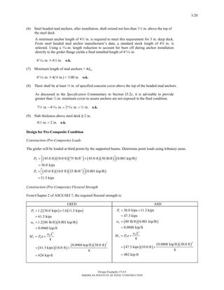 Design Examples V14.0
AMERICAN INSTITUTE OF STEEL CONSTRUCTION
I-20
(6) Steel headed stud anchors, after installation, shall extend not less than 12 in. above the top of
the steel deck.
A minimum anchor length of 42 in. is required to meet this requirement for 3 in. deep deck.
From steel headed stud anchor manufacturer’s data, a standard stock length of 4d in. is
selected. Using a x-in. length reduction to account for burn off during anchor installation
directly to the girder flange yields a final installed length of 4n in.
4n in. > 42 in. o.k.
(7) Minimum length of stud anchors = 4dsa
4n in. > 4(w in.) = 3.00 in. o.k.
(8) There shall be at least 2 in. of specified concrete cover above the top of the headed stud anchors.
As discussed in the Specification Commentary to Section I3.2c, it is advisable to provide
greater than 2 in. minimum cover to assure anchors are not exposed in the final condition.
7 in. 4 in. 2 in. in.− = > o.k.2 n m 2
(9) Slab thickness above steel deck ≥ 2 in.
4 in. 2 in.> o.k.2
Design for Pre-Composite Condition
Construction (Pre-Composite) Loads
The girder will be loaded at third points by the supported beams. Determine point loads using tributary areas.
( )( )( ) ( )( ) ( )2
45.0 ft 10.0 ft 75 lb/ft 45.0 ft 50 lb/ft 0.001 kip/lb
36.0 kips
DP ⎡ ⎤= +⎣ ⎦
=
( )( )( ) ( )2
45.0 ft 10.0 ft 25 lb/ft 0.001 kip/lb
11.3 kips
LP ⎡ ⎤= ⎣ ⎦
=
Construction (Pre-Composite) Flexural Strength
From Chapter 2 of ASCE/SEI 7, the required flexural strength is:
LRFD ASD
( ) ( )
( )( )
( )( )
( )( )
2
2
1.2 36.0 kips 1.6 11.3 kips
61.3 kips
1.2 80 lb/ft 0.001 kip/lb
0.0960 kip/ft
8
0.0960 kip/ft 30.0 ft
61.3 kips 10.0 ft
8
624 kip-ft
u
u
u
u u
P
w
w L
M P a
= +
=
=
=
= +
= +
=
( )( )
( )( )
( )( )
2
2
36.0 kips 11.3 kips
47.3 kips
80 lb/ft 0.001 kip/lb
0.0800 kip/ft
8
0.0800 kip/ft 30.0 ft
47.3 kips 10.0 ft
8
482 kip-ft
a
a
a
a a
P
w
w L
M P a
= +
=
=
=
= +
= +
=
Return to Table of Contents
 