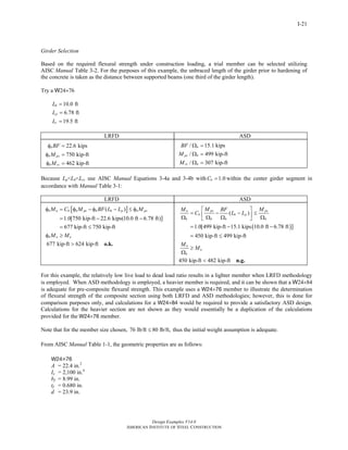 Design Examples V14.0
AMERICAN INSTITUTE OF STEEL CONSTRUCTION
I-21
Girder Selection
Based on the required flexural strength under construction loading, a trial member can be selected utilizing
AISC Manual Table 3-2. For the purposes of this example, the unbraced length of the girder prior to hardening of
the concrete is taken as the distance between supported beams (one third of the girder length).
Try a W24×76
10.0 ft
6.78 ft
19.5 ft
b
p
r
L
L
L
=
=
=
LRFD ASD
22.6 kips
750 kip-ft
462 kip-ft
b
b px
b rx
BF
M
M
φ =
φ =
φ =
/ 15.1 kips
/ 499 kip-ft
/ 307 kip-ft
b
px b
rx b
BF
M
M
Ω =
Ω =
Ω =
Because Lp<Lb<Lr, use AISC Manual Equations 3-4a and 3-4b with 1.0bC = within the center girder segment in
accordance with Manual Table 3-1:
LRFD ASD
[ ]( )
1.0[750 kip-ft 22.6 kips(10.0 ft 6.78 ft)
677 kip-ft 750 kip-ft
677 kip-ft 624 kip-ft
]
b n b b px b b p b px
b n u
M C M BF L L M
M M
φ = φ − φ − ≤ φ
= − −
= ≤
φ ≥
> o.k.
( )
( )
1.0[499 kip-ft 15.1 kips 10.0 ft 6.78 ft
450 kip-ft 499 kip-ft
450 kip-ft 482 kip-ft
]
px pxn
b b p
b b b b
n
a
b
M MM BF
C L L
M
M
⎡ ⎤
= − − ≤⎢ ⎥Ω Ω Ω Ω⎣ ⎦
= − −
= ≤
≥
Ω
< n.g.
For this example, the relatively low live load to dead load ratio results in a lighter member when LRFD methodology
is employed. When ASD methodology is employed, a heavier member is required, and it can be shown that a W24×84
is adequate for pre-composite flexural strength. This example uses a W24×76 member to illustrate the determination
of flexural strength of the composite section using both LRFD and ASD methodologies; however, this is done for
comparison purposes only, and calculations for a W24×84 would be required to provide a satisfactory ASD design.
Calculations for the heavier section are not shown as they would essentially be a duplication of the calculations
provided for the W24×76 member.
Note that for the member size chosen, 76 lb/ft 80 lb/ft,≤ thus the initial weight assumption is adequate.
From AISC Manual Table 1-1, the geometric properties are as follows:
W24×76
A = 22.4 in.2
Ix = 2,100 in.4
bf = 8.99 in.
tf = 0.680 in.
d = 23.9 in.
Return to Table of Contents
 