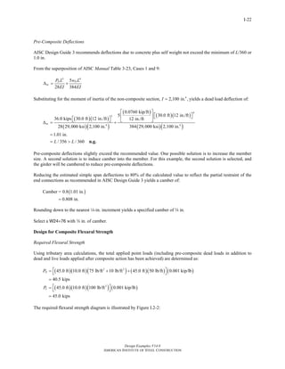 Design Examples V14.0
AMERICAN INSTITUTE OF STEEL CONSTRUCTION
I-22
Pre-Composite Deflections
AISC Design Guide 3 recommends deflections due to concrete plus self weight not exceed the minimum of L/360 or
1.0 in.
From the superposition of AISC Manual Table 3-23, Cases 1 and 9:
3 4
5
28 384
D D
nc
P L w L
EI EI
Δ = +
Substituting for the moment of inertia of the non-composite section, 4
2,100 in. ,I = yields a dead load deflection of:
( )( )
( )( )
( )
( )( )
( )( )
4
3
4 4
0.0760 kip/ft
5 30.0 ft 12 in./ft
36.0 kips 30.0 ft 12 in./ft 12 in./ft
28 29,000 ksi 2,100 in. 384 29,000 ksi 2,100 in.
nc
⎡ ⎤
⎡ ⎤⎢ ⎥ ⎣ ⎦⎡ ⎤⎣ ⎦ ⎣ ⎦Δ = +
1.01 in.
/ 356 / 360L L
=
= > n.g.
Pre-composite deflections slightly exceed the recommended value. One possible solution is to increase the member
size. A second solution is to induce camber into the member. For this example, the second solution is selected, and
the girder will be cambered to reduce pre-composite deflections.
Reducing the estimated simple span deflections to 80% of the calculated value to reflect the partial restraint of the
end connections as recommended in AISC Design Guide 3 yields a camber of:
( )Camber = 0.8 1.01 in.
0.808 in.=
Rounding down to the nearest 4-in. increment yields a specified camber of w in.
Select a W24×76 with w in. of camber.
Design for Composite Flexural Strength
Required Flexural Strength
Using tributary area calculations, the total applied point loads (including pre-composite dead loads in addition to
dead and live loads applied after composite action has been achieved) are determined as:
( )( )( ) ( )( ) ( )
( )( )( ) ( )
2 2
2
45.0 ft 10.0 ft 75 lb/ft 10 lb/ft 45.0 ft 50 lb/ft 0.001 kip/lb
40.5 kips
45.0 ft 10.0 ft 100 lb/ft 0.001 kip/lb
45.0 kips
D
L
P
P
⎡ ⎤= + +⎣ ⎦
=
⎡ ⎤= ⎣ ⎦
=
The required flexural strength diagram is illustrated by Figure I.2-2:
Return to Table of Contents
 