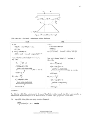 Design Examples V14.0
AMERICAN INSTITUTE OF STEEL CONSTRUCTION
I-23
Fig. I.2-2. Required flexural strength.
From ASCE/SEI 7-10 Chapter 2, the required flexural strength is:
LRFD ASD
( ) ( )
( )
1.2 40.5 kips 1.6 45.0 kips
121 kips
1.2 0.0760 kip/ft
0.0912 kip/ft from self weight of ×
r u
u
P P
w
=
= +
=
=
= W24 76
From AISC Manual Table 3-23, Case 1 and 9.
( )
( )( )
( )( )
( )
( )( )
( )( )
1 3
2
2
2
2
121 kips 10.0 ft
0.0912 kip/ft 10.0 ft
30.0 ft 10.0 ft
2
1,220 kip -ft
8
121 kips 10.0 ft
0.0912 kip/ft 30.0 ft
8
1,220 kip -ft
u u
u
u
u
u u
M M
w a
P a L a
w L
M P a
=
= + −
=
+ −
=
= +
=
+
=
40.5 kips 45.0 kips
85.5 kips
0.0760 kip/ft from self weight of ×
r a
a
P P
w
=
= +
=
= W24 76
From AISC Manual Table 3-23, Case 1 and 9.
( )
( )( )
( )( )
( )
( )( )
( )( )
1 3
2
2
2
2
85.5 kips 10.0 ft
0.0760 kip/ft 10.0 ft
30.0 ft 10.0 ft
2
863 kip-ft
8
85.5 kips 10.0 ft
0.0760 kip/ft 30.0 ft
8
864 kip-ft
a a
a
a
a
a a
M M
w a
P a L a
w L
M P a
=
= + −
=
+ −
=
= +
=
+
=
Determine b
The effective width of the concrete slab is the sum of the effective widths to each side of the beam centerline as
determined by the minimum value of the three conditions set forth in AISC Specification Section I3.1a:
(1) one-eighth of the girder span center-to-center of supports
( )
30.0 ft
2 sides 7.50 ft
8
= controls
Return to Table of Contents
 
